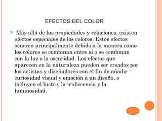EFECTOS DEL COLOR
    Más allá de las propiedades y relaciones, existen
    efectos especiales de los colores. Estos efectos
    ocurren principalmente debido a la manera como
    los colores se combinan entre sí o se combinan
    con la luz o la oscuridad. Los efectos que
    aparecen en la naturaleza pueden ser creados por
    los artistas y diseñadores con el fin de añadir
    curiosidad visual y emoción a un diseño, e
    incluyen el lustre, la iridiscencia y la
    luminosidad.
 