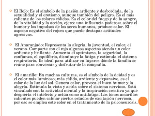    El Rojo: Es el símbolo de la pasión ardiente y desbordada, de la
    sexualidad y el erotismo, aunque también del peligro. Es el más
    caliente de los colores cálidos. Es el color del fuego y de la sangre,
    de la vitalidad y la acción, ejerce una influencia poderosa sobre el
    humor y los impulsos de los seres humanos, produce calor. El
    aspecto negativo del rojoes que puede destapar actitudes
    agresivas.

    El Anaranjado: Representa la alegría, la juventud, el calor, el
    verano. Comparte con el rojo algunos aspectos siendo un color
    ardiente y brillante. Aumenta el optimismo, la seguridad, la
    confianza, el equilibrio, disminuye la fatiga y estimula el sistema
    respiratorio. Es ideal para utilizar en lugares dónde la familia se
    reúne para conversar y disfrutar de la compañía.

    El amarillo: En muchas culturas, es el símbolo de la deidad y es
    el color más luminoso, más cálido, ardiente y expansivo, es el
    color de la luz del sol. Genera calor, provoca el buen humor y la
    alegría. Estimula la vista y actúa sobre el sistema nervioso. Está
    vinculado con la actividad mental y la inspiración creativa ya que
    despierta el intelecto y actúa como antifatiga. Los tonos amarillos
    calientes pueden calmar ciertos estados de excitación nerviosa,
    por eso se emplea este color en el tratamiento de la psiconeurosis.
 