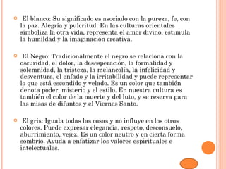     El blanco: Su significado es asociado con la pureza, fe, con
    la paz. Alegría y pulcritud. En las culturas orientales
    simboliza la otra vida, representa el amor divino, estimula
    la humildad y la imaginación creativa.

    El Negro: Tradicionalmente el negro se relaciona con la
    oscuridad, el dolor, la desesperación, la formalidad y
    solemnidad, la tristeza, la melancolía, la infelicidad y
    desventura, el enfado y la irritabilidad y puede representar
    lo que está escondido y velado. Es un color que también
    denota poder, misterio y el estilo. En nuestra cultura es
    también el color de la muerte y del luto, y se reserva para
    las misas de difuntos y el Viernes Santo.

    El gris: Iguala todas las cosas y no influye en los otros
    colores. Puede expresar elegancia, respeto, desconsuelo,
    aburrimiento, vejez. Es un color neutro y en cierta forma
    sombrío. Ayuda a enfatizar los valores espirituales e
    intelectuales.
 