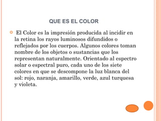 QUE ES EL COLOR
    El Color es la impresión producida al incidir en
    la retina los rayos luminosos difundidos o
    reflejados por los cuerpos. Algunos colores toman
    nombre de los objetos o sustancias que los
    representan naturalmente. Orientado al espectro
    solar o espectral puro, cada uno de los siete
    colores en que se descompone la luz blanca del
    sol: rojo, naranja, amarillo, verde, azul turquesa
    y violeta.
 