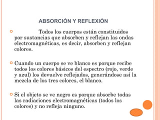 ABSORCIÓN Y REFLEXIÓN
                   Todos los cuerpos están constituidos
    por sustancias que absorben y reflejan las ondas
    electromagnéticas, es decir, absorben y reflejan
    colores.

   Cuando un cuerpo se ve blanco es porque recibe
    todos los colores básicos del espectro (rojo, verde
    y azul) los devuelve reflejados, generándose así la
    mezcla de los tres colores, el blanco.

   Si el objeto se ve negro es porque absorbe todas
    las radiaciones electromagnéticas (todos los
    colores) y no refleja ninguno.
 