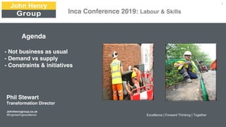 Agenda
- Not business as usual
- Demand vs supply
- Constraints & initiatives
Johnhenrygroup.co.uk
#Engineeringexcellence Excellence | Forward Thinking | Together
1
Phil Stewart
Transformation Director
Inca Conference 2019: Labour & Skills
 