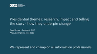 Presidential themes: research, impact and telling
the story - how they underpin change
David Stewart, President, CILIP
ARLG, Darlington 3 June 2019
We represent and champion all information professionals
 