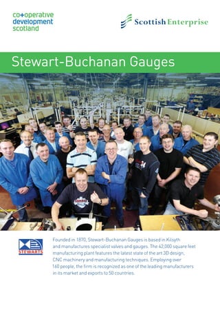 Founded in 1870, Stewart-Buchanan Gauges is based in Kilsyth
and manufactures specialist valves and gauges. The 42,000 square feet
manufacturing plant features the latest state of the art 3D design,
CNC machinery and manufacturing techniques. Employing over
160 people, the firm is recognized as one of the leading manufacturers
in its market and exports to 50 countries.
Stewart-Buchanan Gauges
17871SE_CDS_CaseStudiesV3.indd 5 25/03/2014 13:08
 