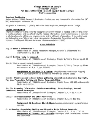 College of Mount St. Joseph
                                   Information Literacy
                  Fall 2011-CRM 105 N1 (1 credit hour): T 12:15-1:30 pm
                                     No Pre-requisites

Required Textbooks
Badke, William.(2011). Research Strategies: Finding your way through the information fog. (4th
ed.) Bloomington: iUniverse, Inc.

Houghton, P. & Houton, T. (2010). APA—The Easy Way! Flint, Michigan: Baker College

Course Introduction
Information literacy is the ability to "recognize when information is needed and have the ability
to locate, evaluate, and use effectively the needed information. Information Literacy is common
to all disciplines, to all learning environments, and to all levels of education. It forms the basis
for lifelong learning." (American Library Association. Presidential Committee on Information
Literacy. Final Report. Chicago: American Library Association, 1989.)

                                          Class Schedule

Aug 23- What is Information?
          Read: Badke, W. (2011). Research Strategies, Chapter 1. Welcome to the
          Information Fog, pp. 1-18

Aug 30- Getting ready for research.
            Read: Badke, W, (2011) Research Strategies, Chapter 2, Taking Charge, pp.19-32

Sept 6- What is a good research question?
            Read: Badke, W, (2011) Research Strategies, Chapter 2, Taking Charge, pp.32-41
            and Appendix A1.1, A1.2, pp. 223-235

             Assignment #1 due Sept. 6, 12:00pm: Encyclopedias and Concept Mapping
             (turn in your assignment via blackboard AND bring a copy to class)

Sept 13- What you need to know before gathering information: Authorship, Copyright,
Fair Use, Plagiarism, Privacy and Ethical Responsibilities.
            Read: Badke, W, (2011) Research Strategies, Chapter 8, pp. 190-193 and Appendix
            A1.5.4 pp. 249-251.

Sept 20- Accessing Information: Database searching, Library Catalogs, Journal
Databases, Search Strategies
            Read: Badke, W, (2011) Research Strategies, Chapters 3, 4, 5, pp. 42-120

Sept 27- Internet Research and Other Resources
            Read: Badke, W, (2011) Research Strategies, Chapters 6, 7, pp. 122-172

             Assignment #2 Due Sept. 27, 12:00pm: Accessing information comprehension
             exercise

Oct 4- Reading, Organizing, Writing and Citing for Social Science Research
            Read: Badke, W, (2011) Research Strategies, Chapters 8, 9, 10, pp. 173-220
            Assignment #3 Due Oct. 11th, 12:00pm: Getting to know the material: Practice
            and application
 