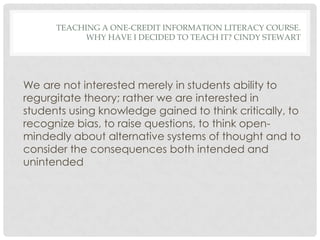 TEACHING A ONE-CREDIT INFORMATION LITERACY COURSE.
            WHY HAVE I DECIDED TO TEACH IT? CINDY STEWART




We are not interested merely in students ability to
regurgitate theory; rather we are interested in
students using knowledge gained to think critically, to
recognize bias, to raise questions, to think open-
mindedly about alternative systems of thought and to
consider the consequences both intended and
unintended
 