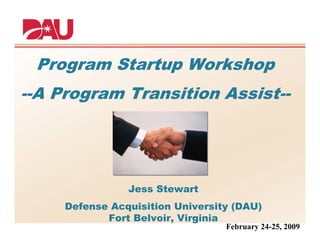Program Startup Workshop
--A Program Transition Assist--




                Jess Stewart
     Defense Acquisition University (DAU)
            Fort Belvoir, Virginia
                                  February 24-25, 2009
 