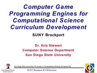 Computer Game
Programming Engines for
 Computational Science
Curriculum Development
                         SUNY Brockport

                  Dr. Kris Stewart
            Computer Science Department
             San Diego State University


 San Diego State University / Ed Center on Computational Science & Engineering

                  SUNY Brockport ICCSEducation
 