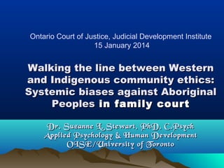 Ontario Court of Justice, Judicial Development Institute
15 January 2014

Walking the line between Western
and Indigenous community ethics:
Systemic biases against Aboriginal
Peoples in family court
Dr. Suzanne L. Stewart, PhD, C.Psych
Applied Psychology & Human Development
OISE/University of Toronto

 