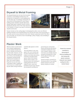 The drywall industry has not seen this innovation
of products and building methods since the
introduction of drywall as a main building prod-
uct decades ago. Technology is driving the ad-
vancement of new products to meet today’s
building needs. Paperless drywall, high abuse
drywall, high impact drywall, moisture resistant
drywall are all only a few of the major advances
in our industry. It is truly a new day in commercial
drywall construction.
Stewart remains on the cutting edge in developing the safest, most cost efficient
building methods for the drywall industry now and into the future. Not every product is
the same and not every contractor is the same. Stewart’s personnel, both in the office
and in the field, are second to none in knowledge, safety, integrity, and scheduling in
the drywall industry.
Drywall & Metal Framing
Plaster Work
aesthetically superior to other
options.
We view plaster in two cate-
gories. First, as an exterior skin
on new construction and sec-
ondly, as an interior decorative
material to beautify interior
spaces. Most of the interior
plaster work in today’s con-
struction work is the restoring of
existing plaster that was in-
stalled in some cases over
hundreds of years ago. Stewart
has remained committed to
preserving our construction
history and beauty with plaster
restoration leading this move-
ment. Stewart’s plaster crafts-
men have successfully restored
hundreds of properties to their
former glory for today’s gen-
eration to enjoy.
Stewart remains committed to
the preservation of our existing
plaster treasures and to the
plaster industry as a whole.
With the advent of alternative
and cheaper building prod-
ucts the plaster industry had
been in decline over the past
few decades. However, not all
of these new options stood the
test of time or functionality the
way plaster had previously
performed for hundreds of
years. As a result of plaster
long term success we have
seen plaster make a significant
come back as a viable build-
ing skin while having remained
“Stewart has remained
committed to
preserving our
historical buildings and
their beauty with
plaster restoration
being the main industry
leading this effort.” -
Gordon Stewart
Page 3
 