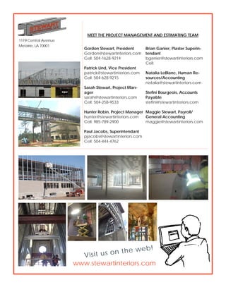 1119 Central Avenue
Metairie, LA 70001
www.stewartinteriors.com
Visit us on the web!
MEET THE PROJECT MANAGEMENT AND ESTIMATING TEAM
Brian Ganier, Plaster Superin-
tendant
bganier@stewartinteriors.com
Cell:
Natalia LeBlanc, Human Re-
sources/Accounting
natalia@stewartinteriors.com
Stefini Bourgeois, Accounts
Payable
stefini@stewartinteriors.com
Maggie Stewart, Payroll/
General Accounting
maggie@stewartinteriors.com
Gordon Stewart, President
Gordon@stewartinteriors.com
Cell: 504-1628-9214
Patrick Lind, Vice President
patrick@stewartinteriors.com
Cell: 504-628-9215
Sarah Stewart, Project Man-
ager
sarah@stewartinteriors.com
Cell: 504-258-9533
Hunter Robin, Project Manager
hunter@stewartinteriors.com
Cell: 985-789-2900
Paul Jacobs, Superintendant
pjacobs@stewartinteriors.com
Cell: 504-444-4762
 