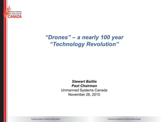 “Drones” – a nearly 100 year
“Technology Revolution”
Stewart Baillie
Past Chairman
Unmanned Systems Canada
November 26, 2015
 