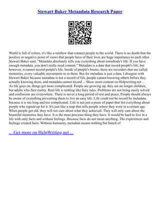 Stewart Baker Metaadata Research Paper
World is full of colors, it's like a rainbow that connect people to the world. There is no doubt that the
positive or negative point of views that people have of their lives are huge importance to each other.
Stewart Baker said, "Metadata absolutely tells you everything about somebody's life. If you have
enough metadata, you don't really need content." Metadata is a data that record people's life, but
however, it cannot record people's life. Inside of people's brains, there are recorders that are called
memories, every valuable movements in in them. But for metadata is just a data. I disagree with
Stewart Baker because metadata is not a record of life, people cannot knowing others before they
actually knowing them, and metadata cannot record ... Show more content on Helpwriting.net ...
As life goes on, things get more complicated. People are growing up, they are no longer children,
but adults who face reality. Real life is nothing like fairy tales. Problems are not being easily solved
and confusions are everywhere. There is never a long period of rest and peace. People should always
be aware of everything preventing them to live an easy life. Life could not be record by metadata,
because it is too long and too complicated. Life is not just a piece of paper that list everything about
people who signed up for it. It's just like a map that tells people where they were in a certain age.
When people get old, they will not care about what they achieved. They will only care about the
beautiful memories they have. It is the most precious thing they have. It would be hard to live in a
life with only facts and without feelings. Because facts do not mean anything. The experiences and
feelings created facts. Without humanity, metadata means nothing but bunch of
... Get more on HelpWriting.net ...
 
