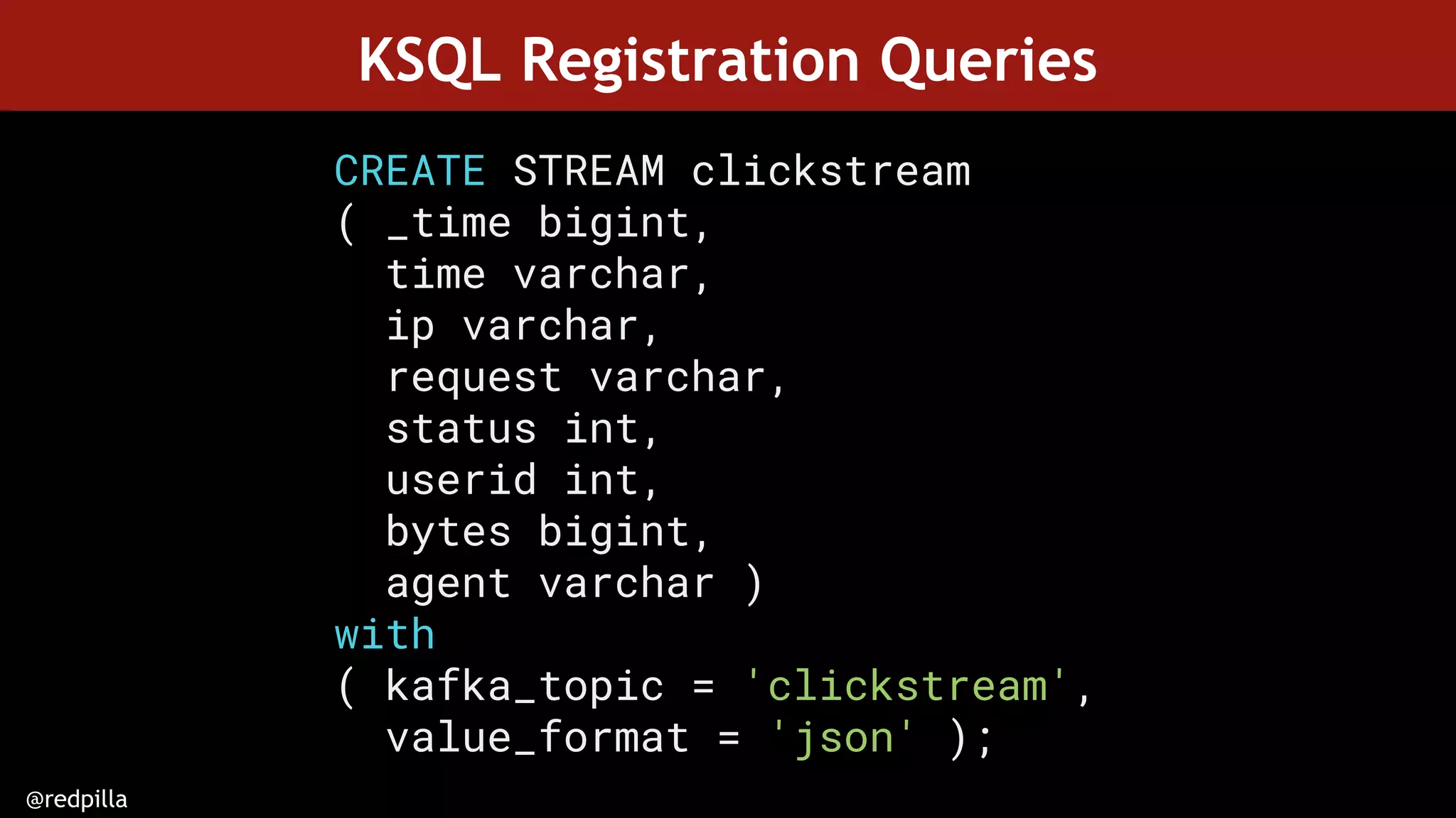 @redpilla
KSQL Registration Queries
CREATE STREAM clickstream
( _time bigint,
time varchar,
ip varchar,
request varchar,
status int,
userid int,
bytes bigint,
agent varchar )
with
( kafka_topic = 'clickstream',
value_format = 'json' );
 