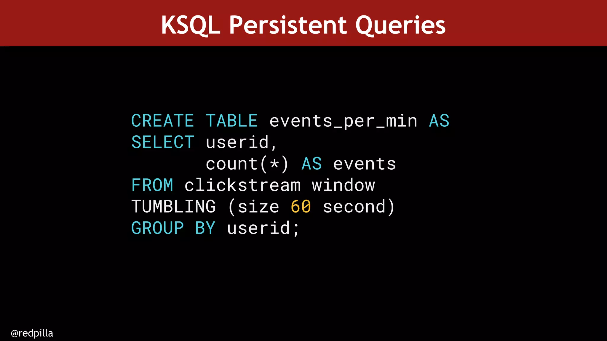 @redpilla
KSQL Persistent Queries
CREATE TABLE events_per_min AS
SELECT userid,
count(*) AS events
FROM clickstream window
TUMBLING (size 60 second)
GROUP BY userid;
 