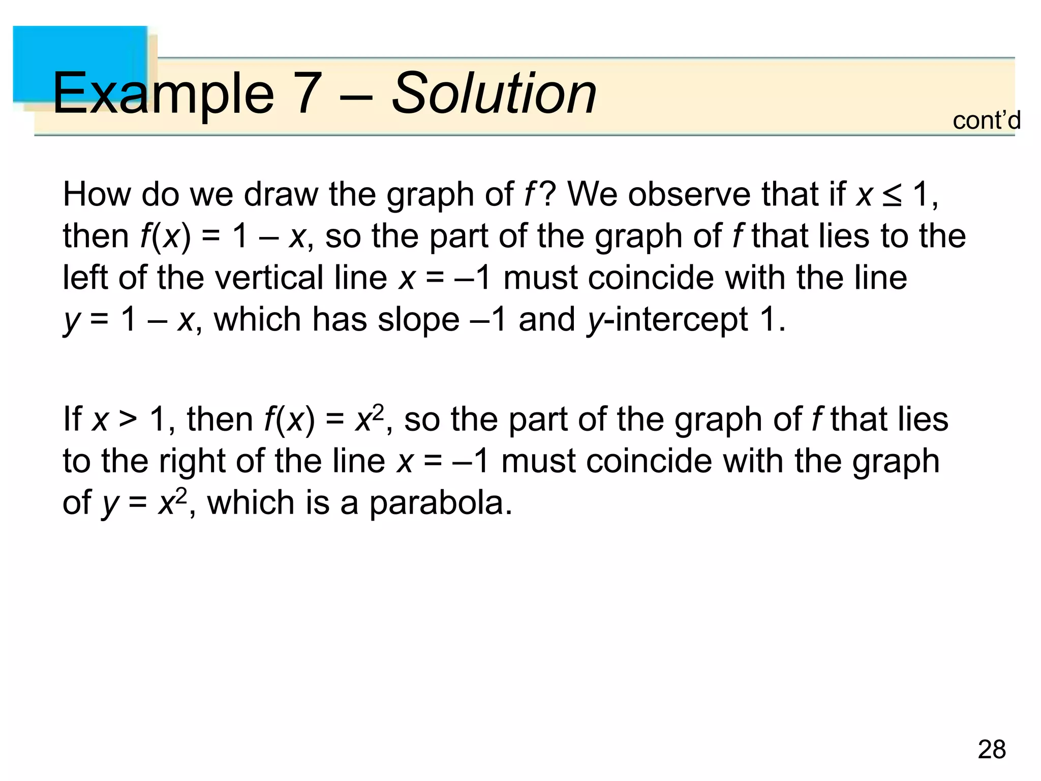 28
28
Example 7 – Solution
How do we draw the graph of f? We observe that if x  1,
then f(x) = 1 – x, so the part of the graph of f that lies to the
left of the vertical line x = –1 must coincide with the line
y = 1 – x, which has slope –1 and y-intercept 1.
If x > 1, then f(x) = x2, so the part of the graph of f that lies
to the right of the line x = –1 must coincide with the graph
of y = x2, which is a parabola.
cont’d
 