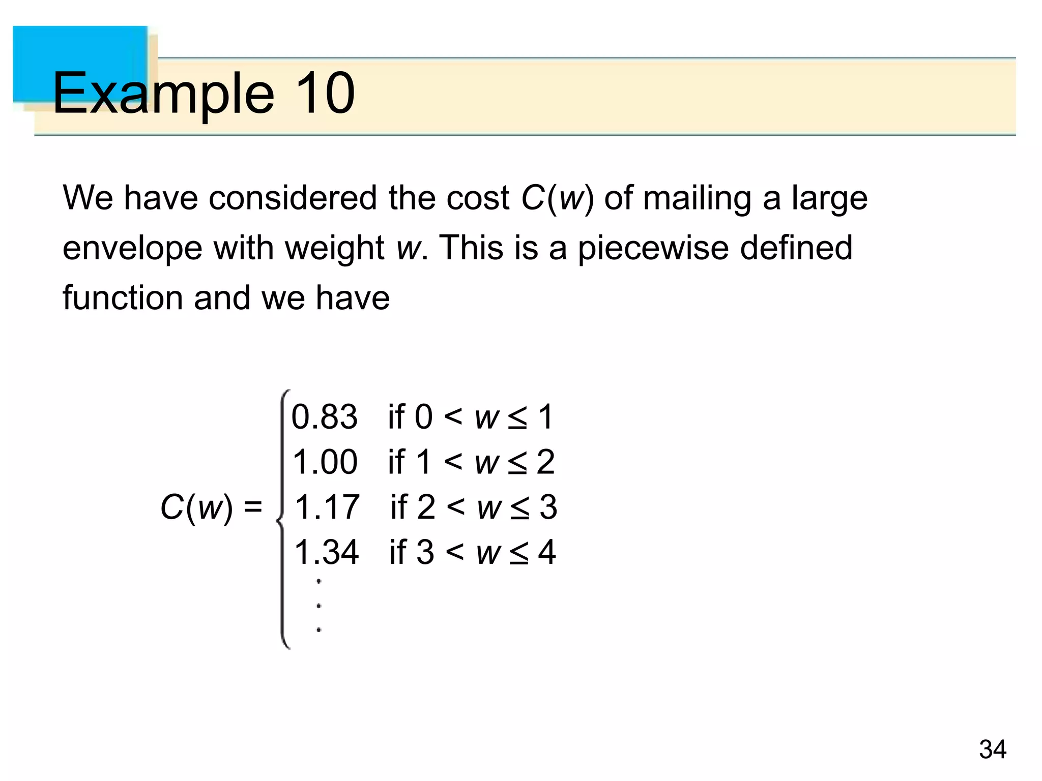 34
34
Example 10
We have considered the cost C(w) of mailing a large
envelope with weight w. This is a piecewise defined
function and we have
0.83 if 0 < w  1
1.00 if 1 < w  2
C(w) = 1.17 if 2 < w  3
1.34 if 3 < w  4
 