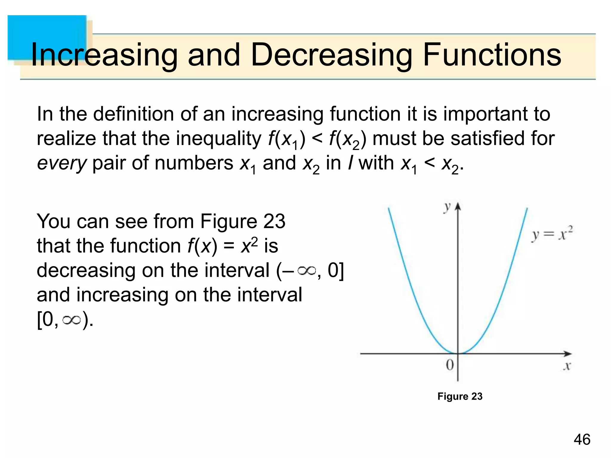 46
46
Increasing and Decreasing Functions
In the definition of an increasing function it is important to
realize that the inequality f(x1) < f(x2) must be satisfied for
every pair of numbers x1 and x2 in I with x1 < x2.
You can see from Figure 23
that the function f(x) = x2 is
decreasing on the interval (– , 0]
and increasing on the interval
[0, ).
Figure 23
 