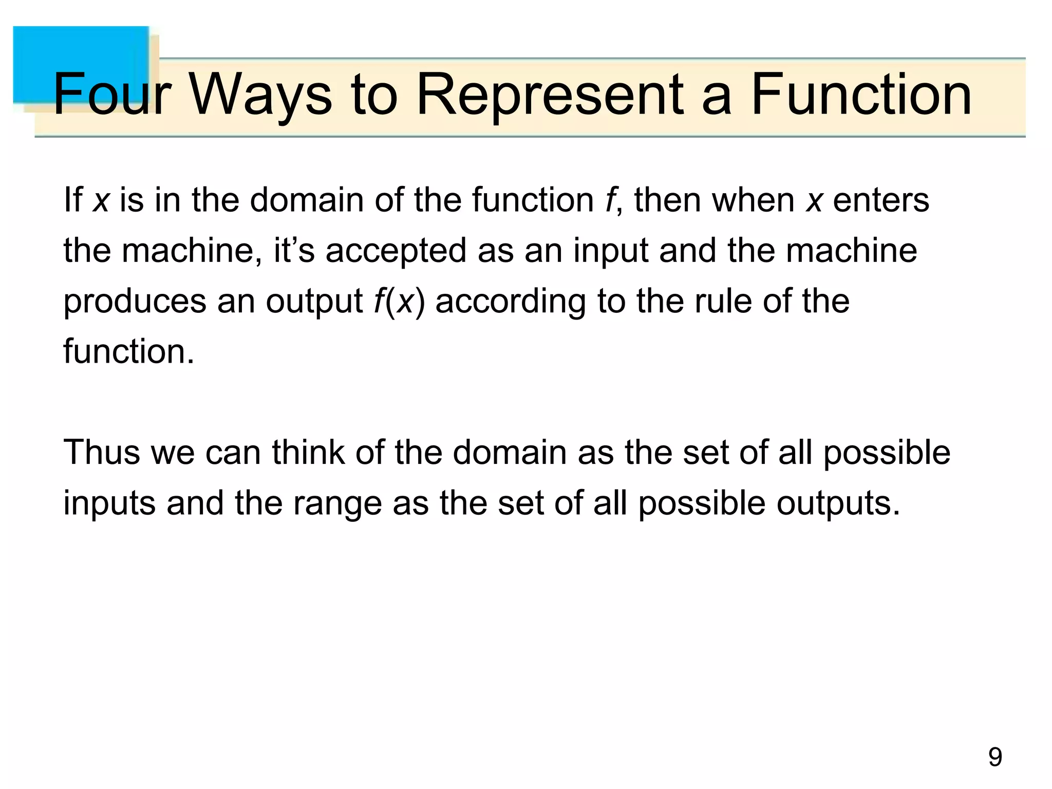 9
9
Four Ways to Represent a Function
If x is in the domain of the function f, then when x enters
the machine, it’s accepted as an input and the machine
produces an output f(x) according to the rule of the
function.
Thus we can think of the domain as the set of all possible
inputs and the range as the set of all possible outputs.
 