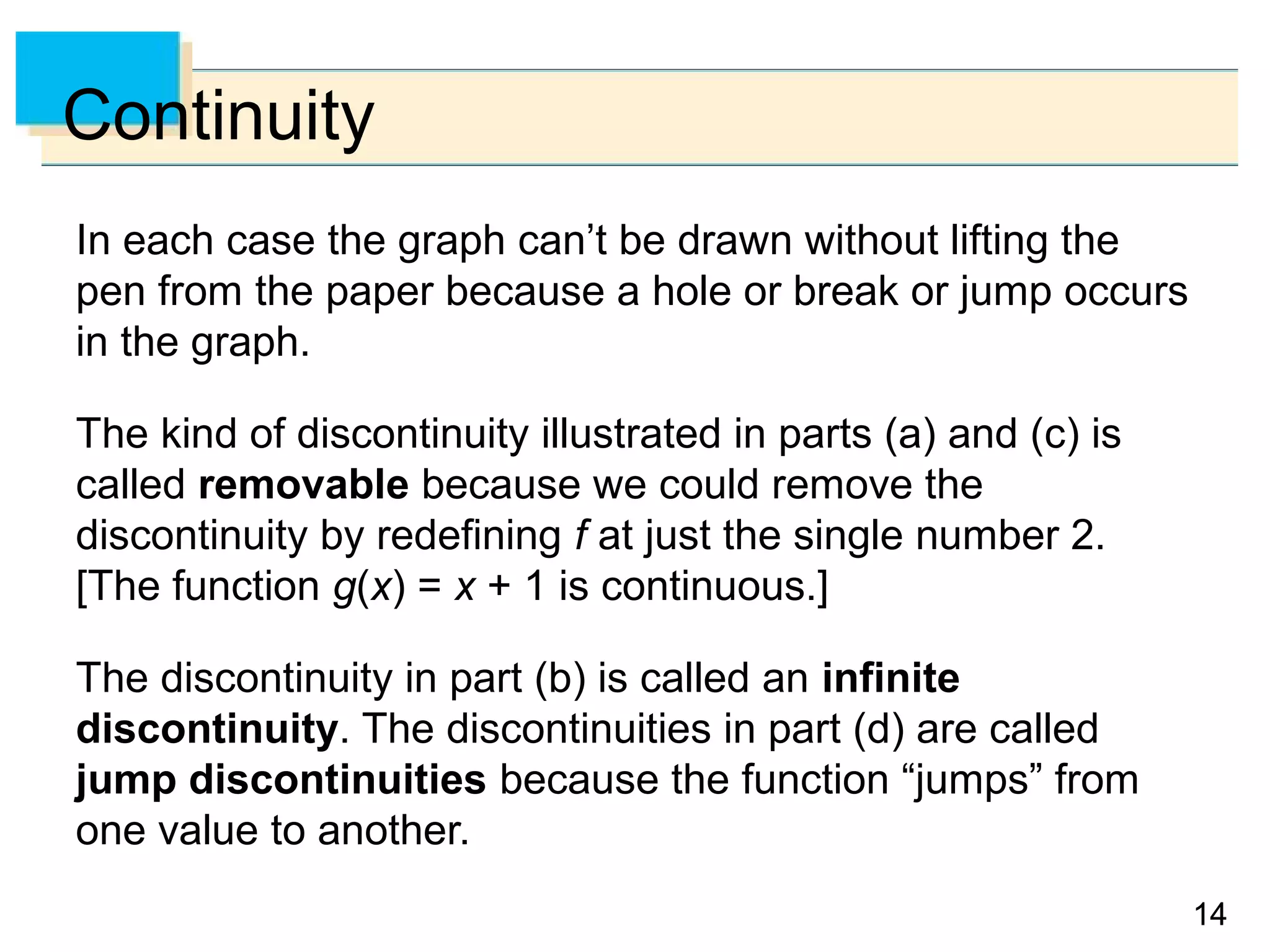 1414
Continuity
In each case the graph can’t be drawn without lifting the
pen from the paper because a hole or break or jump occurs
in the graph.
The kind of discontinuity illustrated in parts (a) and (c) is
called removable because we could remove the
discontinuity by redefining f at just the single number 2.
[The function g(x) = x + 1 is continuous.]
The discontinuity in part (b) is called an infinite
discontinuity. The discontinuities in part (d) are called
jump discontinuities because the function “jumps” from
one value to another.
 