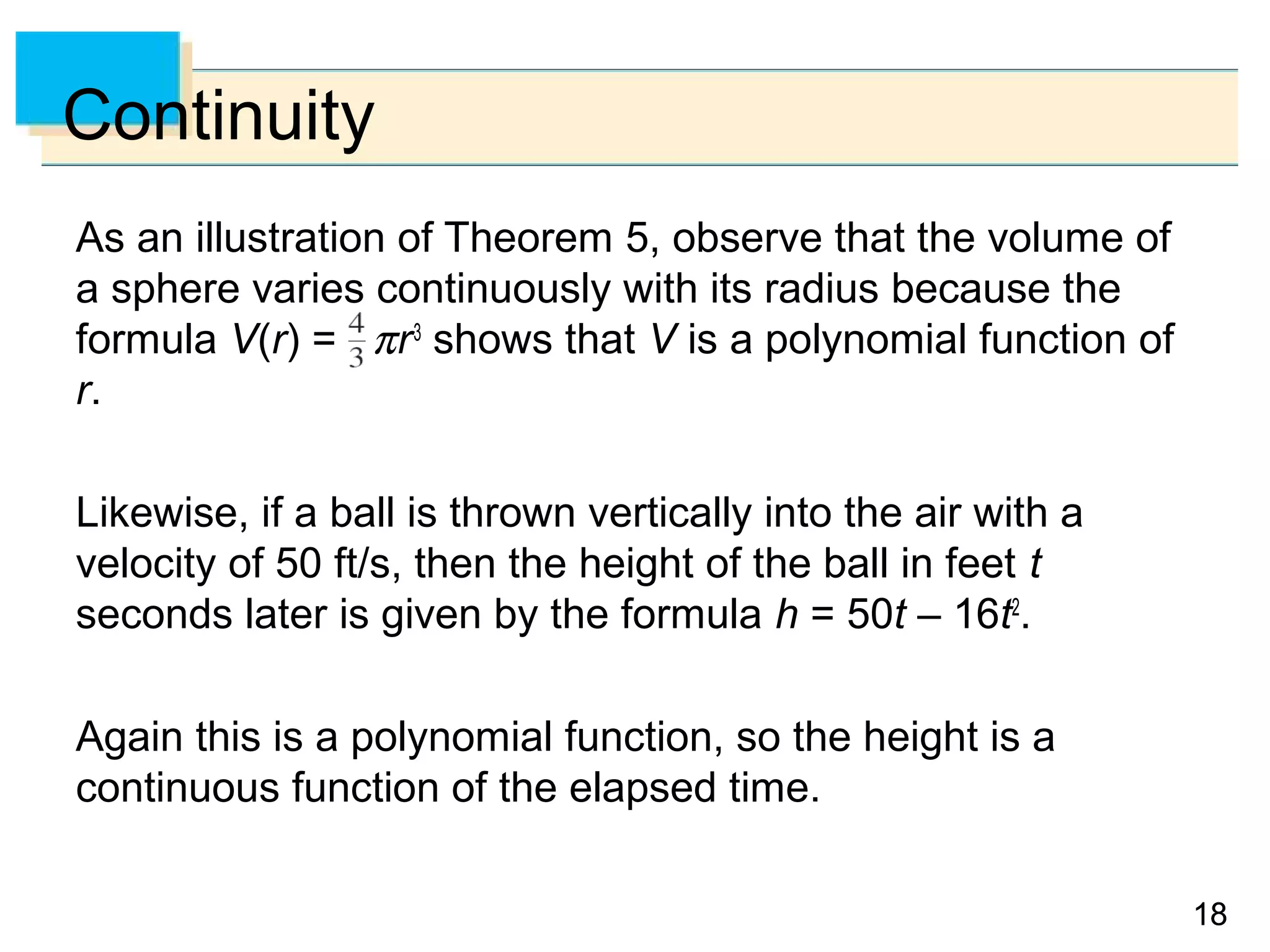 1818
Continuity
As an illustration of Theorem 5, observe that the volume of
a sphere varies continuously with its radius because the
formula V(r) = πr3
shows that V is a polynomial function of
r.
Likewise, if a ball is thrown vertically into the air with a
velocity of 50 ft/s, then the height of the ball in feet t
seconds later is given by the formula h = 50t – 16t2
.
Again this is a polynomial function, so the height is a
continuous function of the elapsed time.
 