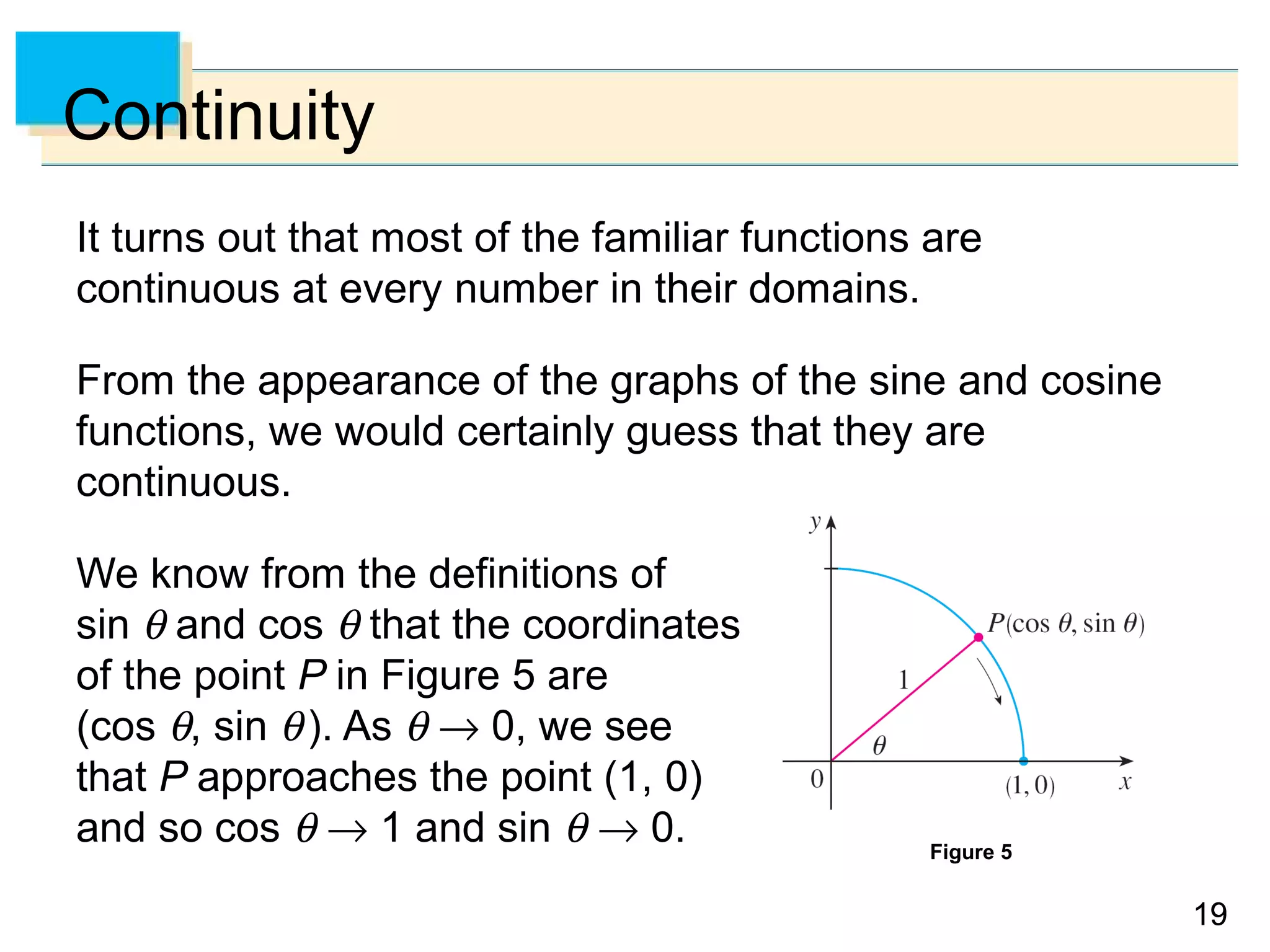 1919
Continuity
It turns out that most of the familiar functions are
continuous at every number in their domains.
From the appearance of the graphs of the sine and cosine
functions, we would certainly guess that they are
continuous.
We know from the definitions of
sin θ and cos θ that the coordinates
of the point P in Figure 5 are
(cos θ, sin θ). As θ → 0, we see
that P approaches the point (1, 0)
and so cos θ → 1 and sin θ → 0. Figure 5
 