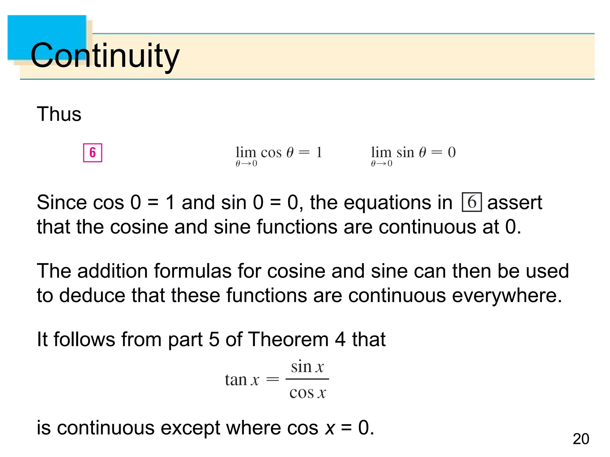 2020
Continuity
Thus
Since cos 0 = 1 and sin 0 = 0, the equations in assert
that the cosine and sine functions are continuous at 0.
The addition formulas for cosine and sine can then be used
to deduce that these functions are continuous everywhere.
It follows from part 5 of Theorem 4 that
is continuous except where cos x = 0.
 