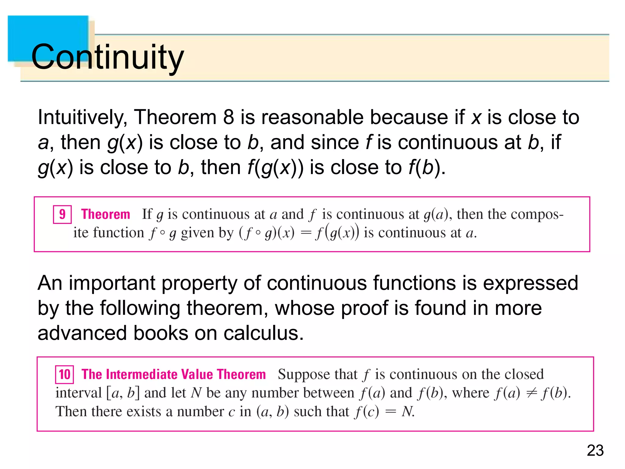 2323
Continuity
Intuitively, Theorem 8 is reasonable because if x is close to
a, then g(x) is close to b, and since f is continuous at b, if
g(x) is close to b, then f(g(x)) is close to f(b).
An important property of continuous functions is expressed
by the following theorem, whose proof is found in more
advanced books on calculus.
 