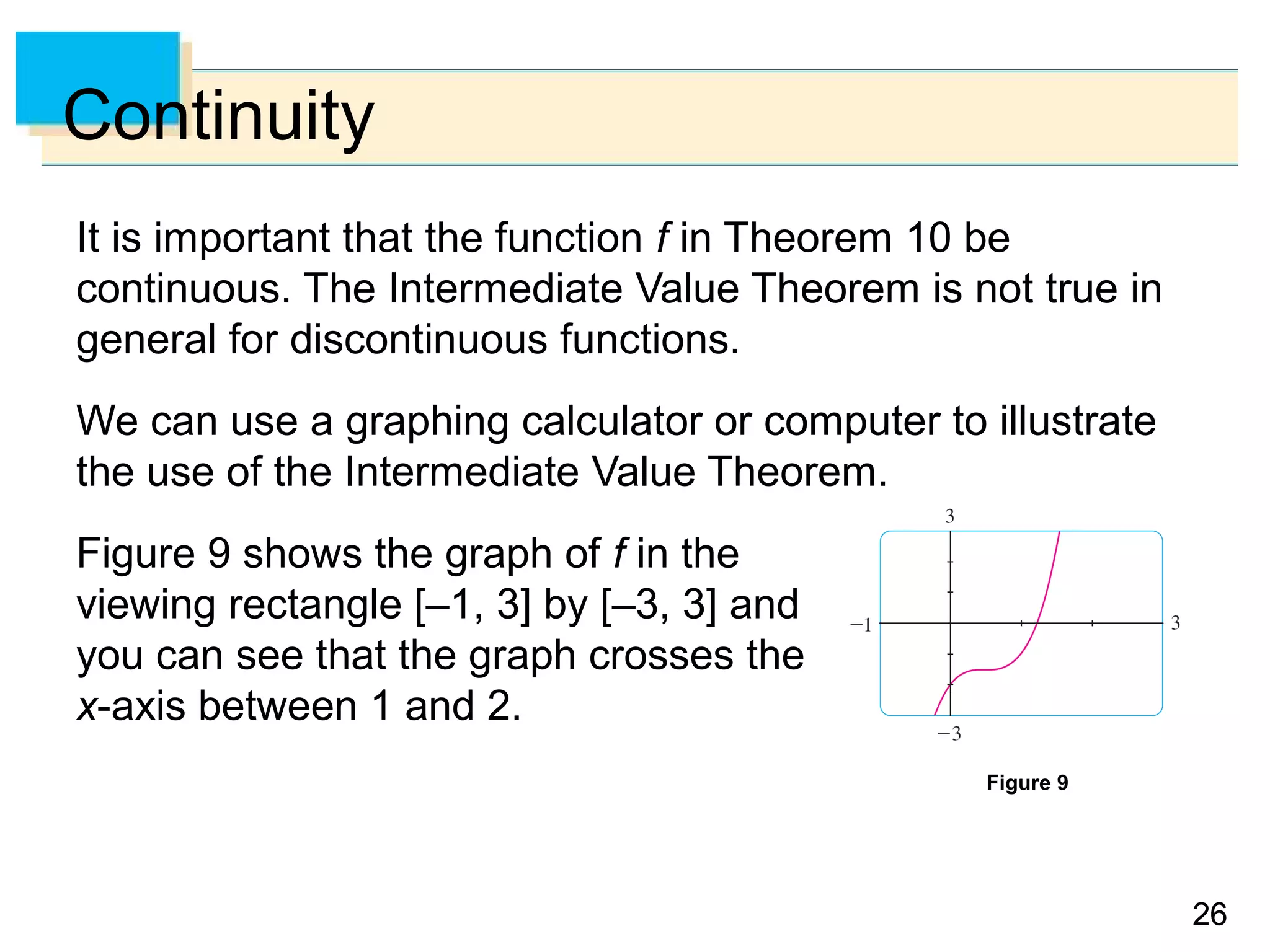 2626
Continuity
It is important that the function f in Theorem 10 be
continuous. The Intermediate Value Theorem is not true in
general for discontinuous functions.
We can use a graphing calculator or computer to illustrate
the use of the Intermediate Value Theorem.
Figure 9 shows the graph of f in the
viewing rectangle [–1, 3] by [–3, 3] and
you can see that the graph crosses the
x-axis between 1 and 2.
Figure 9
 