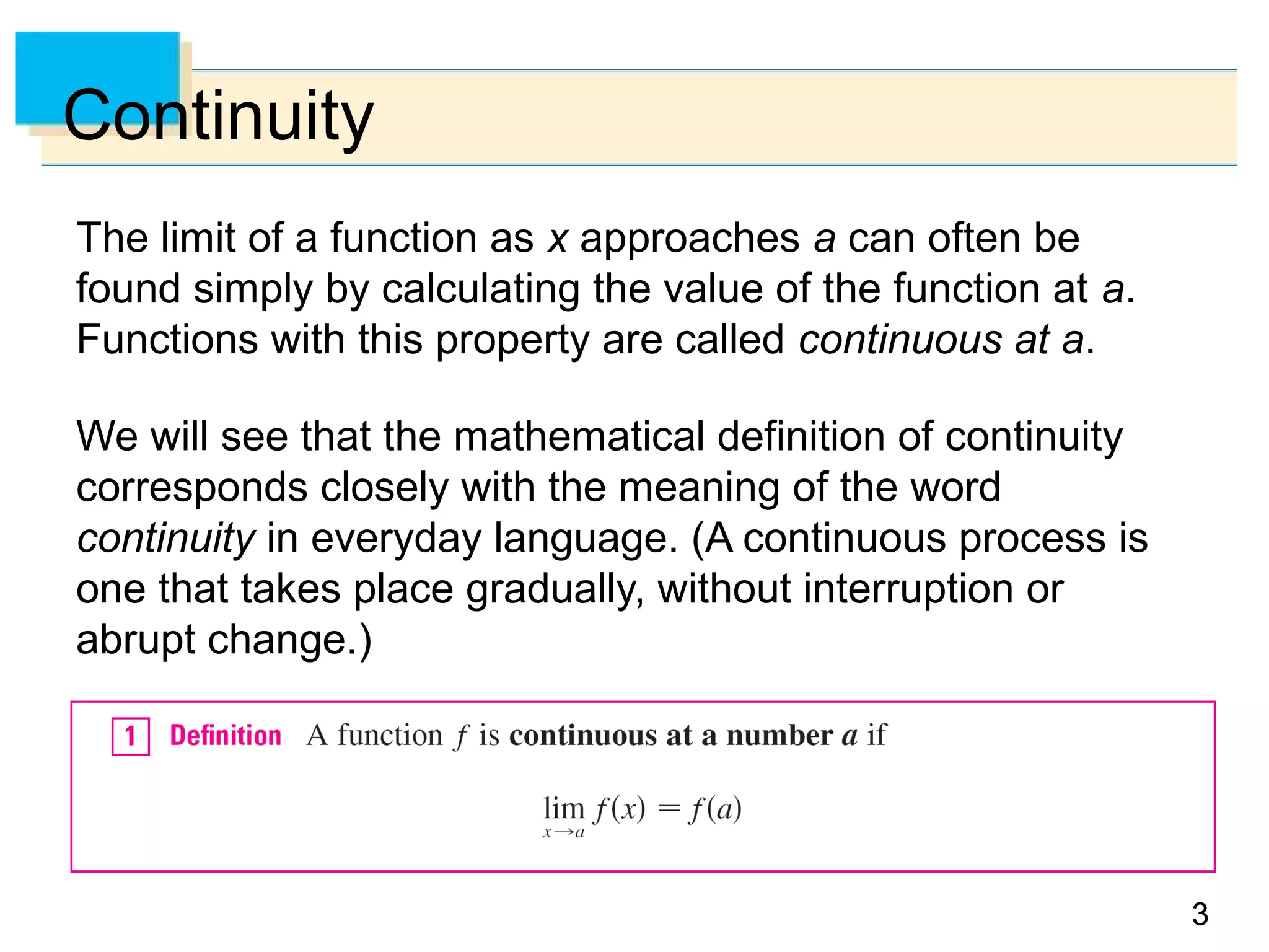 33
Continuity
The limit of a function as x approaches a can often be
found simply by calculating the value of the function at a.
Functions with this property are called continuous at a.
We will see that the mathematical definition of continuity
corresponds closely with the meaning of the word
continuity in everyday language. (A continuous process is
one that takes place gradually, without interruption or
abrupt change.)
 