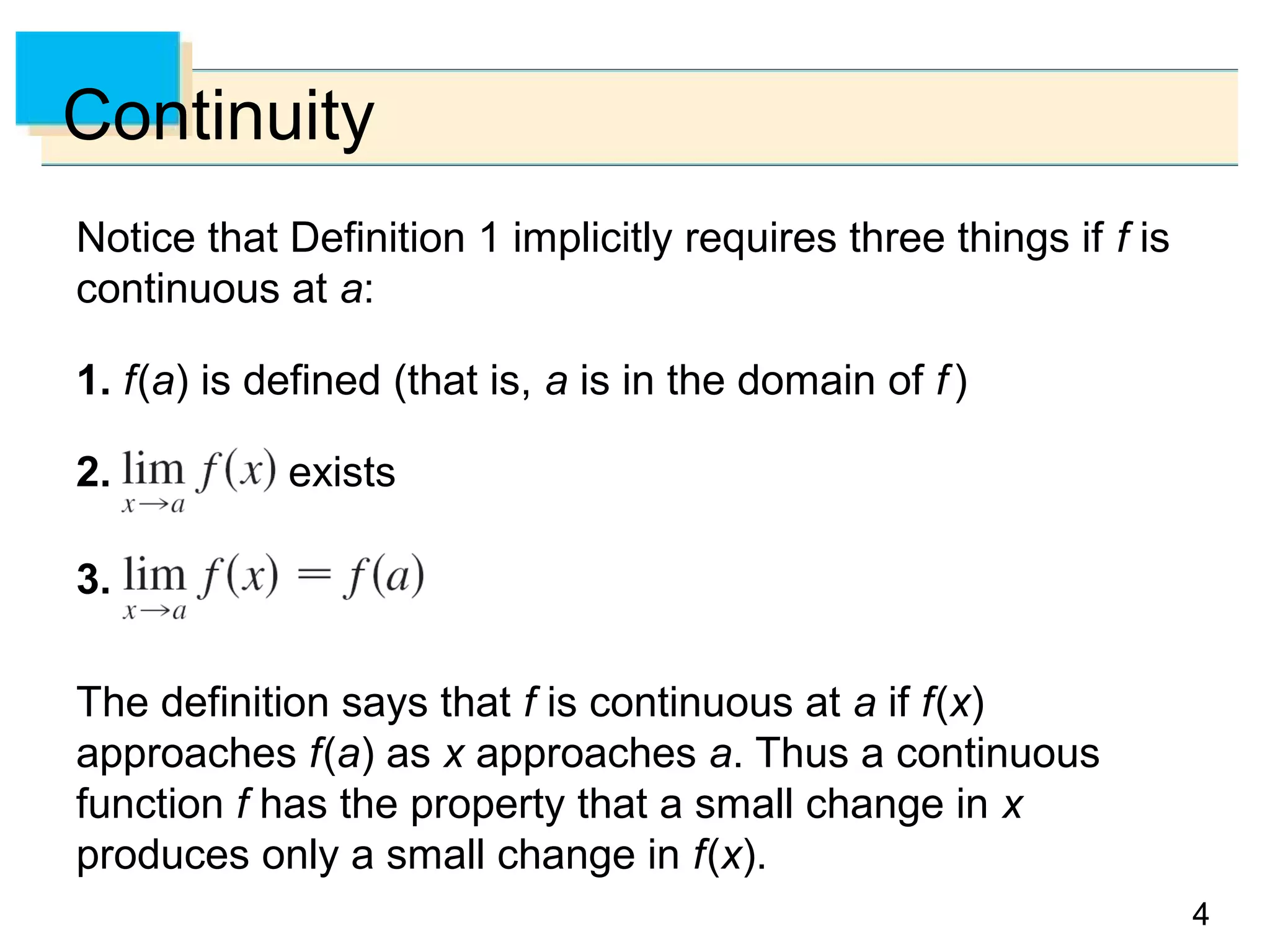 44
Continuity
Notice that Definition 1 implicitly requires three things if f is
continuous at a:
1. f(a) is defined (that is, a is in the domain of f)
2. exists
3.
The definition says that f is continuous at a if f(x)
approaches f(a) as x approaches a. Thus a continuous
function f has the property that a small change in x
produces only a small change in f(x).
 