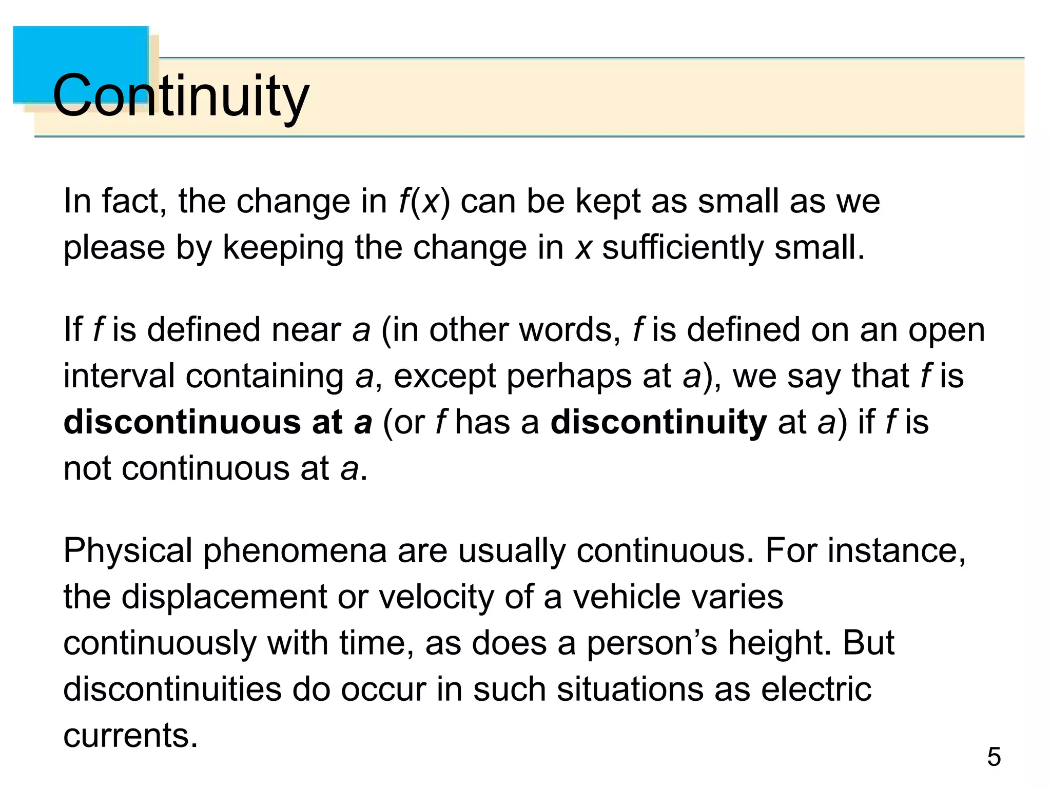 55
Continuity
In fact, the change in f(x) can be kept as small as we
please by keeping the change in x sufficiently small.
If f is defined near a (in other words, f is defined on an open
interval containing a, except perhaps at a), we say that f is
discontinuous at a (or f has a discontinuity at a) if f is
not continuous at a.
Physical phenomena are usually continuous. For instance,
the displacement or velocity of a vehicle varies
continuously with time, as does a person’s height. But
discontinuities do occur in such situations as electric
currents.
 
