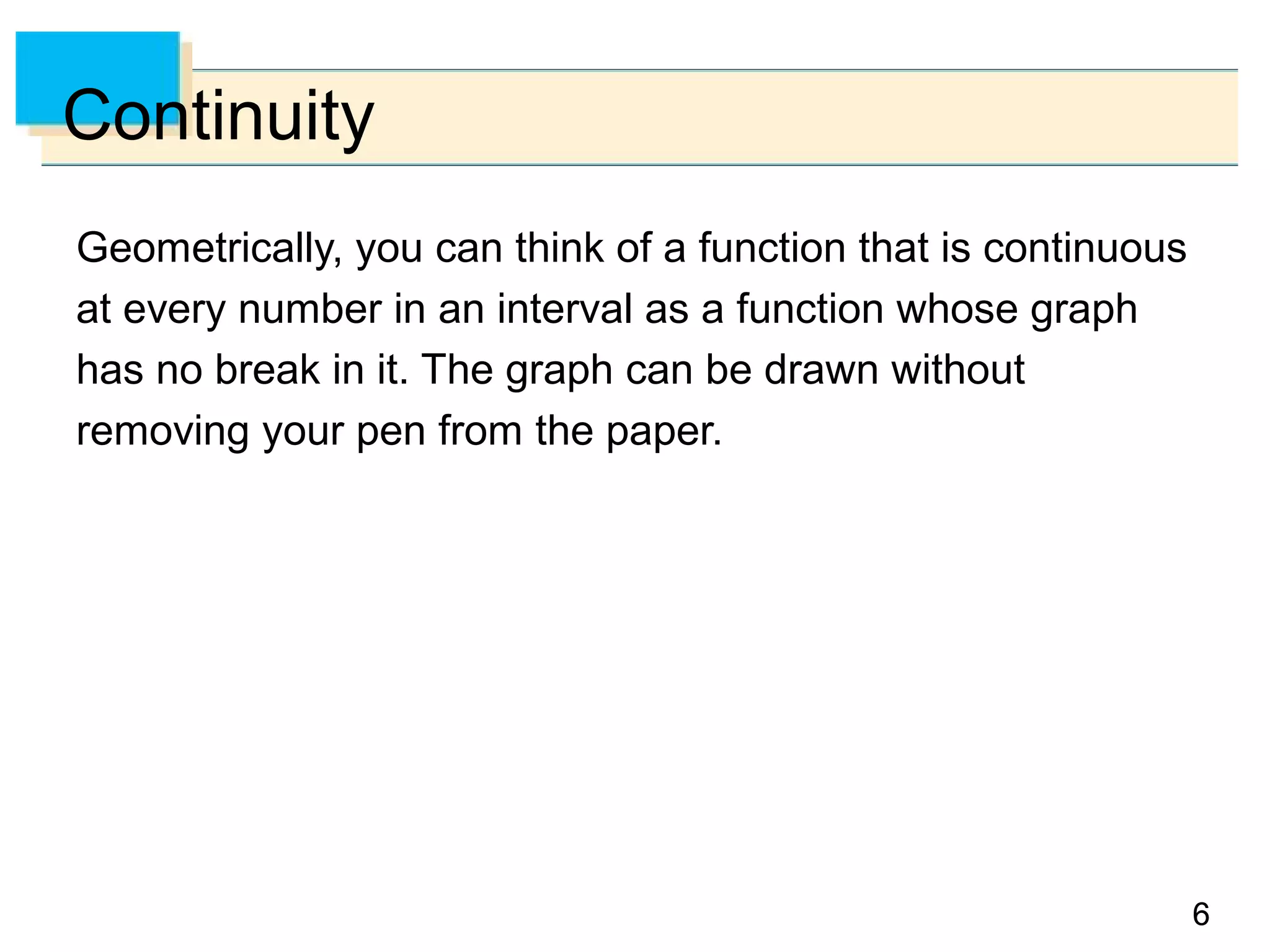 66
Continuity
Geometrically, you can think of a function that is continuous
at every number in an interval as a function whose graph
has no break in it. The graph can be drawn without
removing your pen from the paper.
 