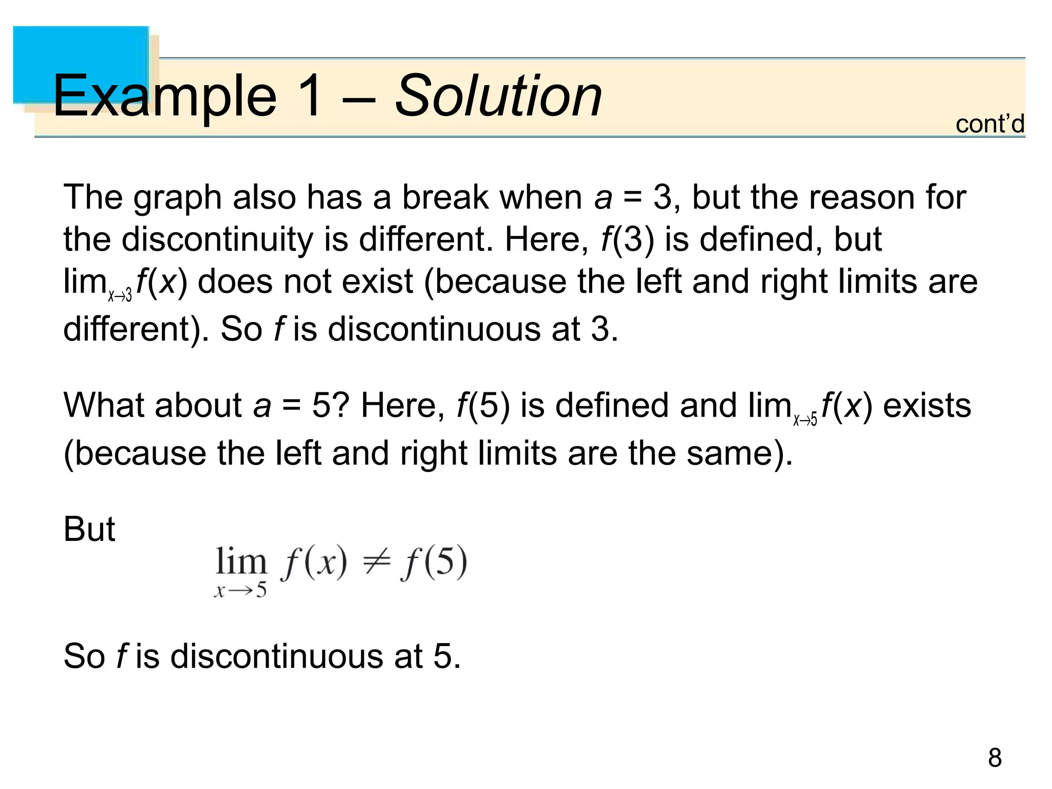 88
Example 1 – Solution
The graph also has a break when a = 3, but the reason for
the discontinuity is different. Here, f(3) is defined, but
limx→3 f(x) does not exist (because the left and right limits are
different). So f is discontinuous at 3.
What about a = 5? Here, f(5) is defined and limx→5 f(x) exists
(because the left and right limits are the same).
But
So f is discontinuous at 5.
cont’d
 