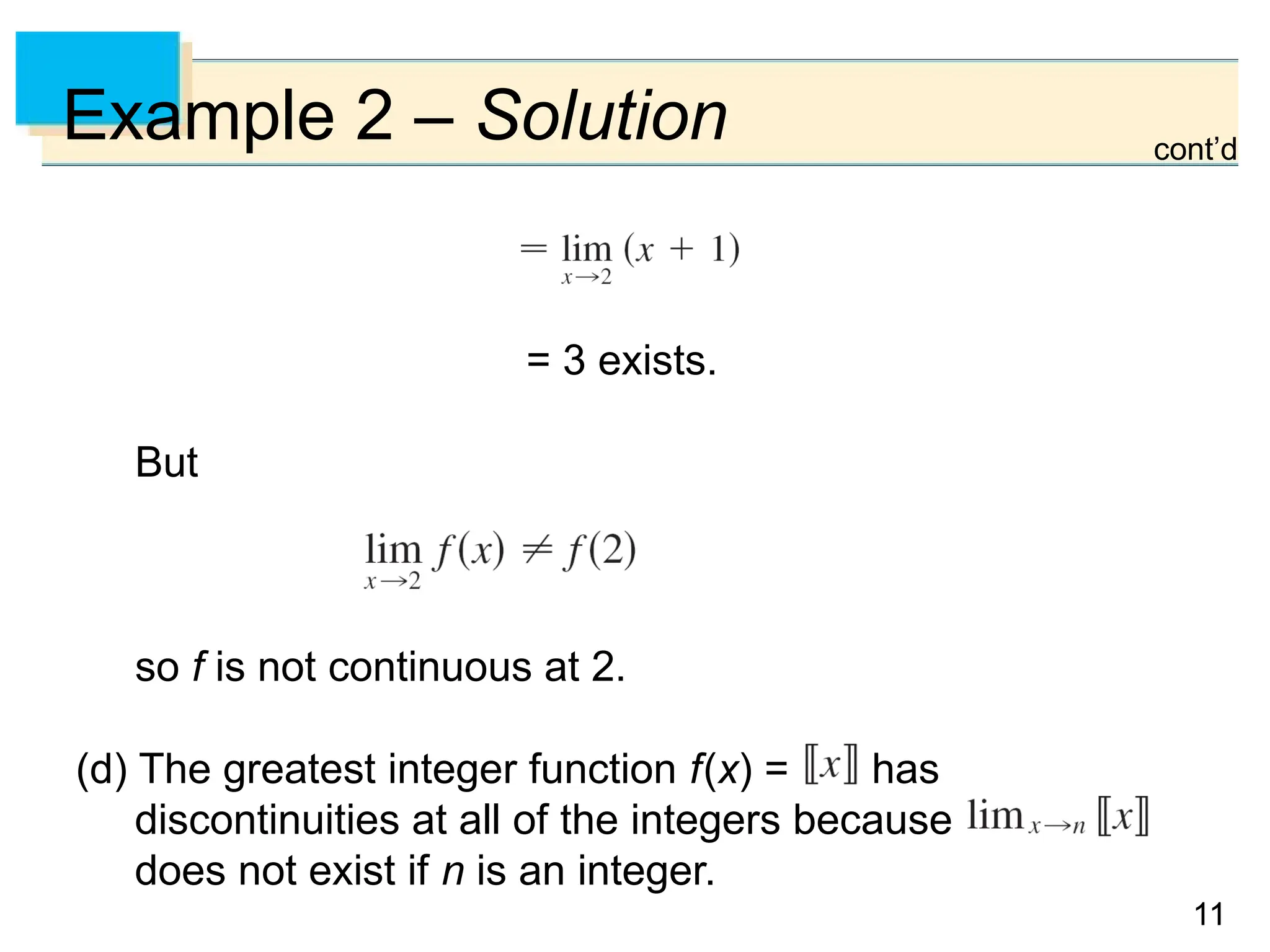 11
11
Example 2 – Solution
= 3 exists.
But
so f is not continuous at 2.
(d) The greatest integer function f(x) = has
discontinuities at all of the integers because
does not exist if n is an integer.
cont’d
 
