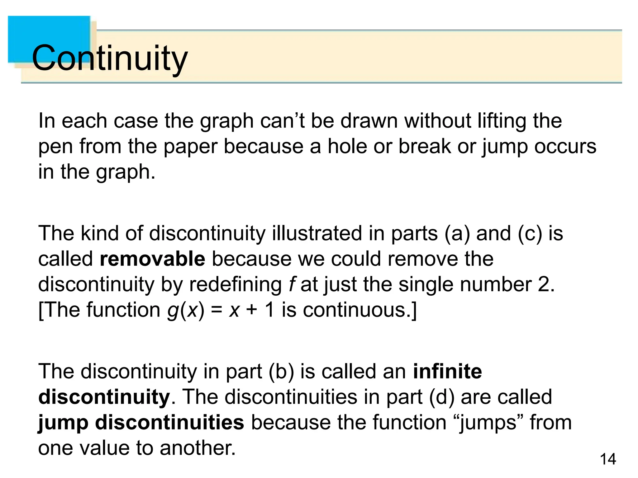 14
14
Continuity
In each case the graph can’t be drawn without lifting the
pen from the paper because a hole or break or jump occurs
in the graph.
The kind of discontinuity illustrated in parts (a) and (c) is
called removable because we could remove the
discontinuity by redefining f at just the single number 2.
[The function g(x) = x + 1 is continuous.]
The discontinuity in part (b) is called an infinite
discontinuity. The discontinuities in part (d) are called
jump discontinuities because the function “jumps” from
one value to another.
 