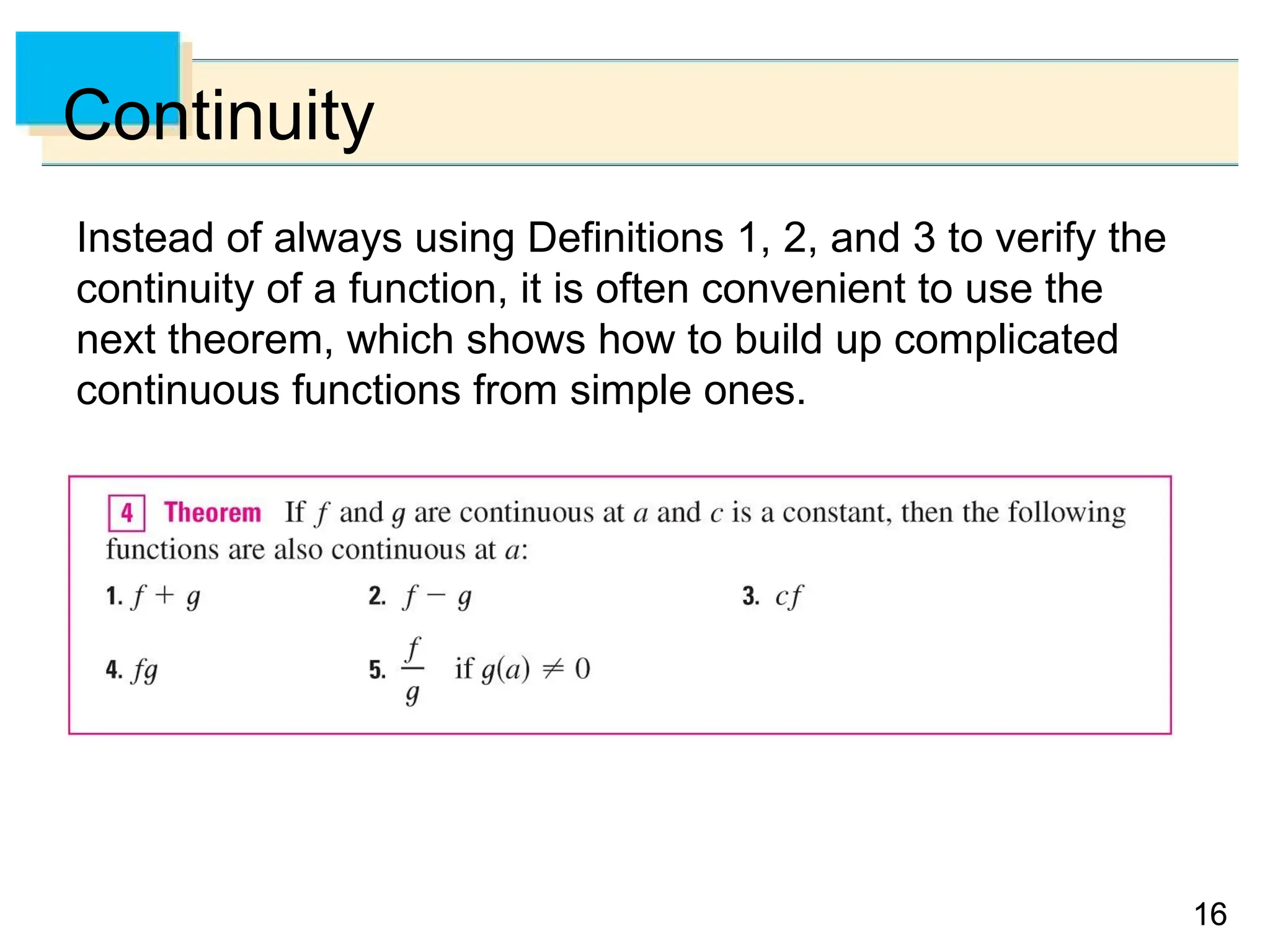 16
16
Continuity
Instead of always using Definitions 1, 2, and 3 to verify the
continuity of a function, it is often convenient to use the
next theorem, which shows how to build up complicated
continuous functions from simple ones.
 