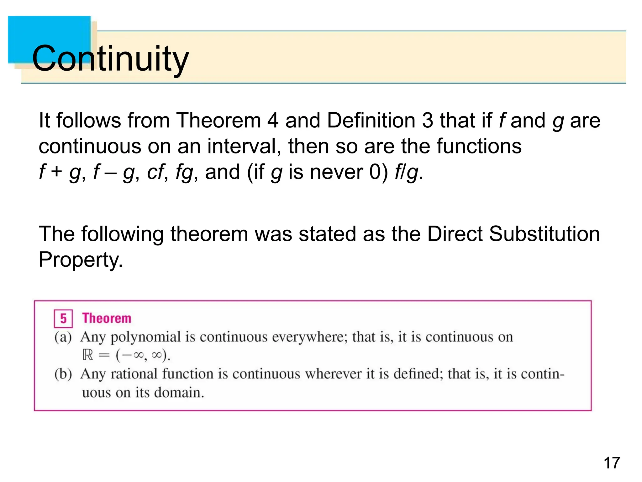 17
17
Continuity
It follows from Theorem 4 and Definition 3 that if f and g are
continuous on an interval, then so are the functions
f + g, f – g, cf, fg, and (if g is never 0) f/g.
The following theorem was stated as the Direct Substitution
Property.
 