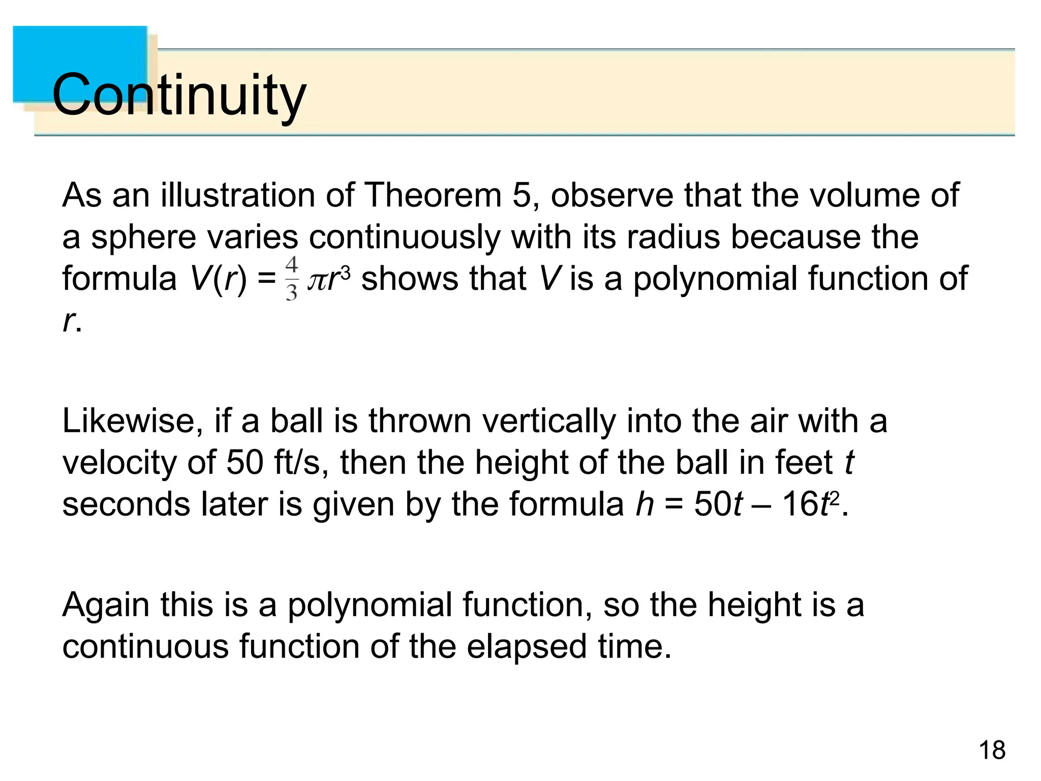 18
18
Continuity
As an illustration of Theorem 5, observe that the volume of
a sphere varies continuously with its radius because the
formula V(r) = r3
shows that V is a polynomial function of
r.
Likewise, if a ball is thrown vertically into the air with a
velocity of 50 ft/s, then the height of the ball in feet t
seconds later is given by the formula h = 50t – 16t2
.
Again this is a polynomial function, so the height is a
continuous function of the elapsed time.
 