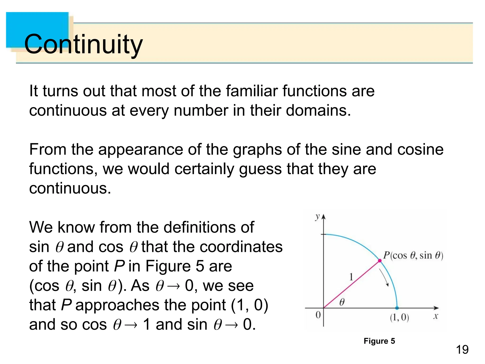 19
19
Continuity
It turns out that most of the familiar functions are
continuous at every number in their domains.
From the appearance of the graphs of the sine and cosine
functions, we would certainly guess that they are
continuous.
We know from the definitions of
sin  and cos  that the coordinates
of the point P in Figure 5 are
(cos , sin ). As   0, we see
that P approaches the point (1, 0)
and so cos   1 and sin   0.
Figure 5
 