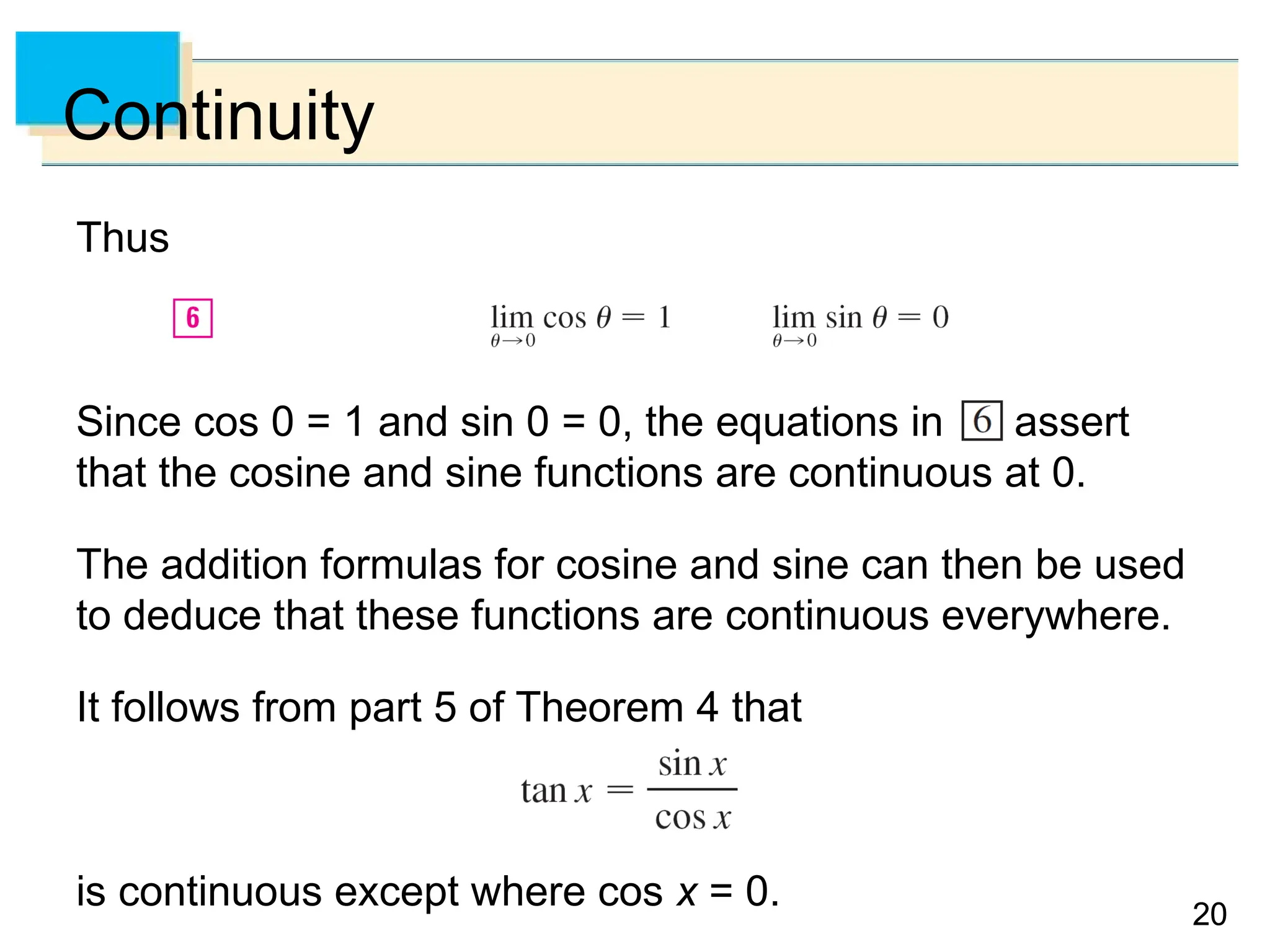 20
20
Continuity
Thus
Since cos 0 = 1 and sin 0 = 0, the equations in assert
that the cosine and sine functions are continuous at 0.
The addition formulas for cosine and sine can then be used
to deduce that these functions are continuous everywhere.
It follows from part 5 of Theorem 4 that
is continuous except where cos x = 0.
 