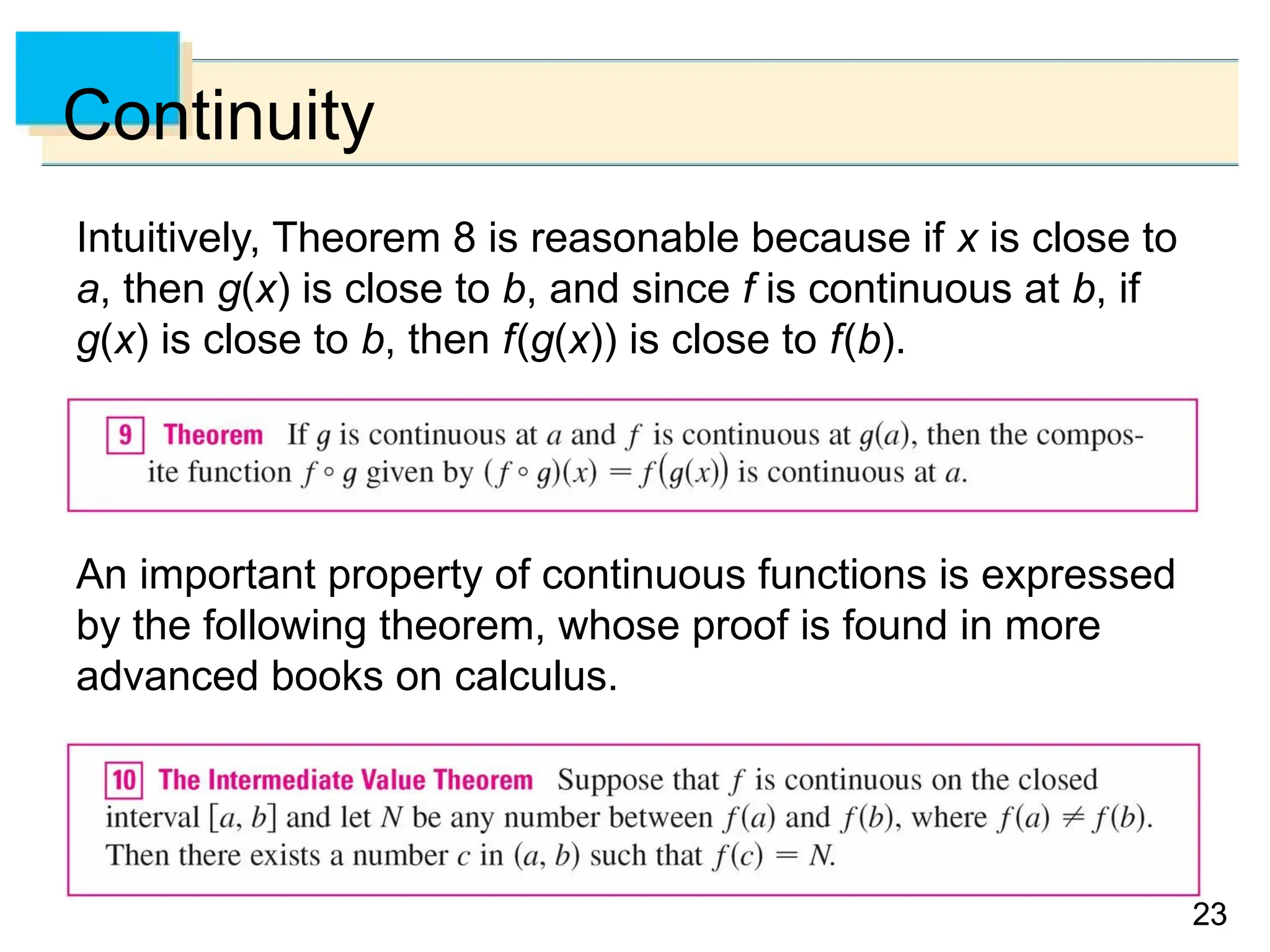 23
23
Continuity
Intuitively, Theorem 8 is reasonable because if x is close to
a, then g(x) is close to b, and since f is continuous at b, if
g(x) is close to b, then f(g(x)) is close to f(b).
An important property of continuous functions is expressed
by the following theorem, whose proof is found in more
advanced books on calculus.
 