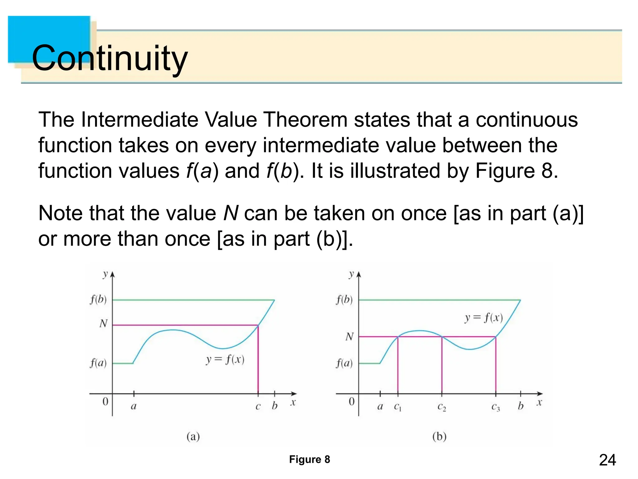 24
24
Continuity
The Intermediate Value Theorem states that a continuous
function takes on every intermediate value between the
function values f(a) and f(b). It is illustrated by Figure 8.
Note that the value N can be taken on once [as in part (a)]
or more than once [as in part (b)].
Figure 8
 