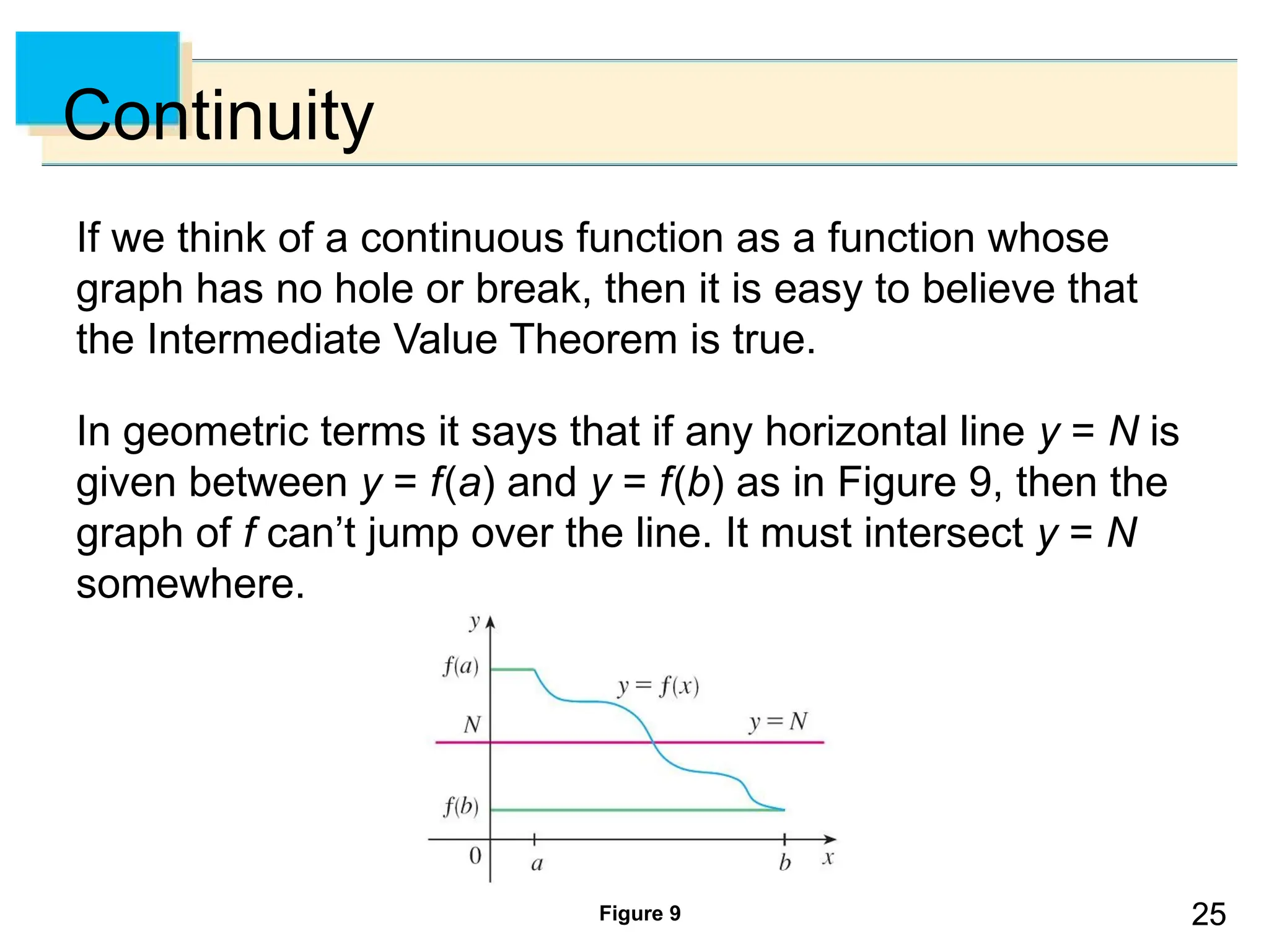25
25
Continuity
If we think of a continuous function as a function whose
graph has no hole or break, then it is easy to believe that
the Intermediate Value Theorem is true.
In geometric terms it says that if any horizontal line y = N is
given between y = f(a) and y = f(b) as in Figure 9, then the
graph of f can’t jump over the line. It must intersect y = N
somewhere.
Figure 9
 