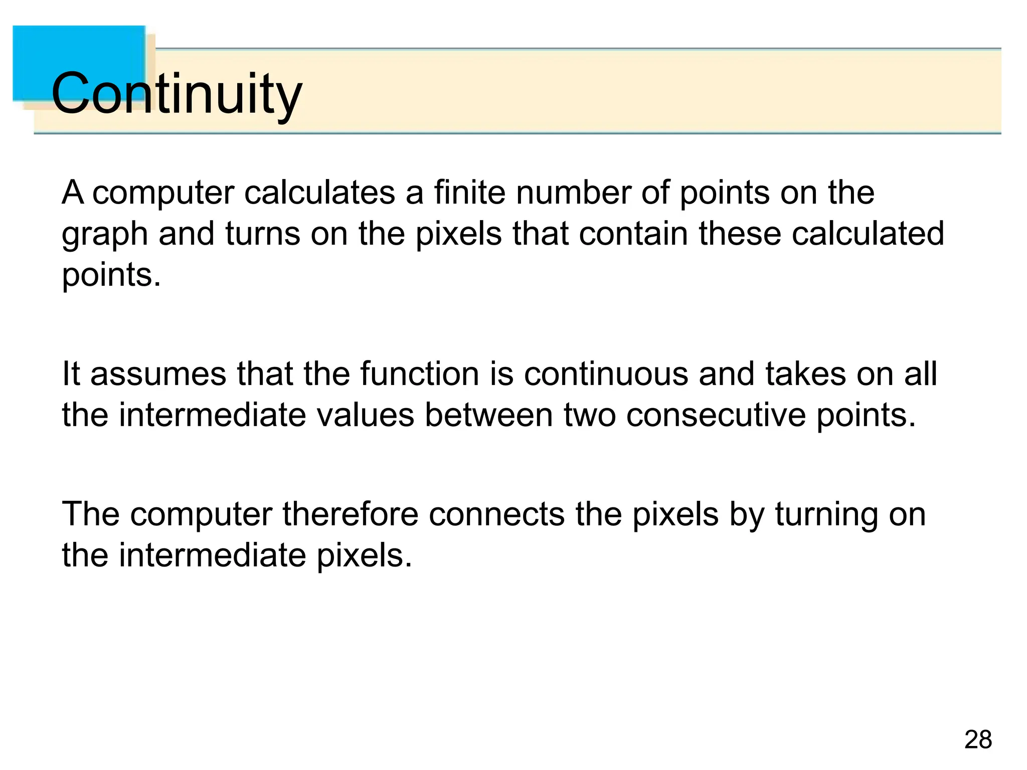 28
28
Continuity
A computer calculates a finite number of points on the
graph and turns on the pixels that contain these calculated
points.
It assumes that the function is continuous and takes on all
the intermediate values between two consecutive points.
The computer therefore connects the pixels by turning on
the intermediate pixels.
 
