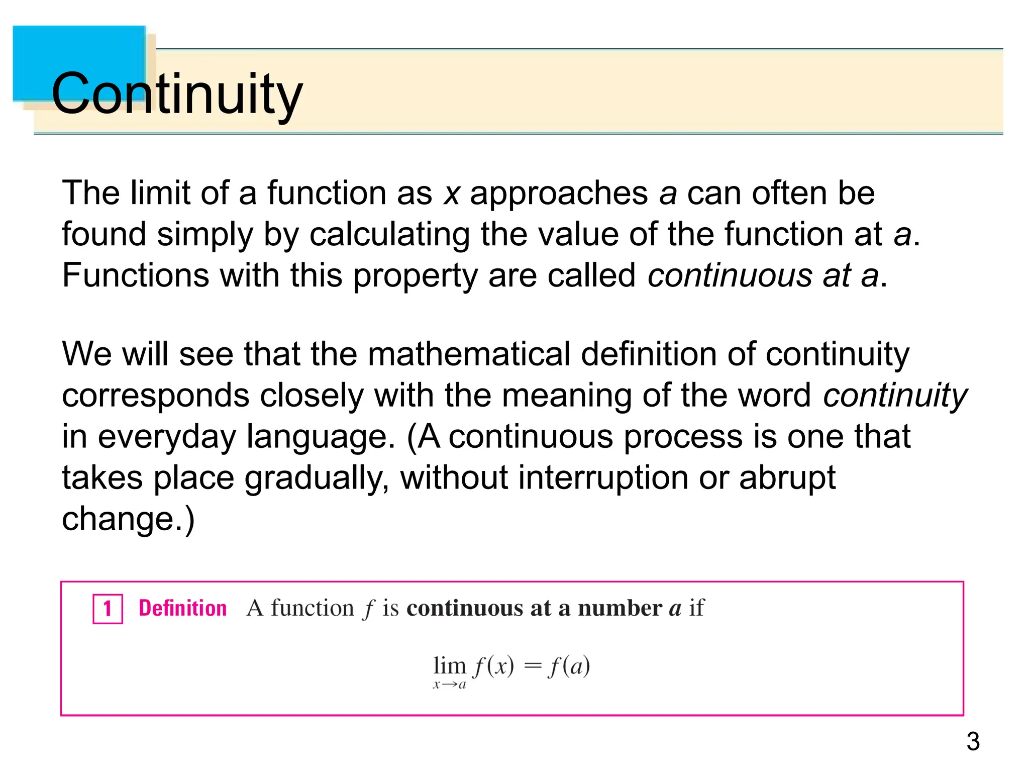 3
3
Continuity
The limit of a function as x approaches a can often be
found simply by calculating the value of the function at a.
Functions with this property are called continuous at a.
We will see that the mathematical definition of continuity
corresponds closely with the meaning of the word continuity
in everyday language. (A continuous process is one that
takes place gradually, without interruption or abrupt
change.)
 