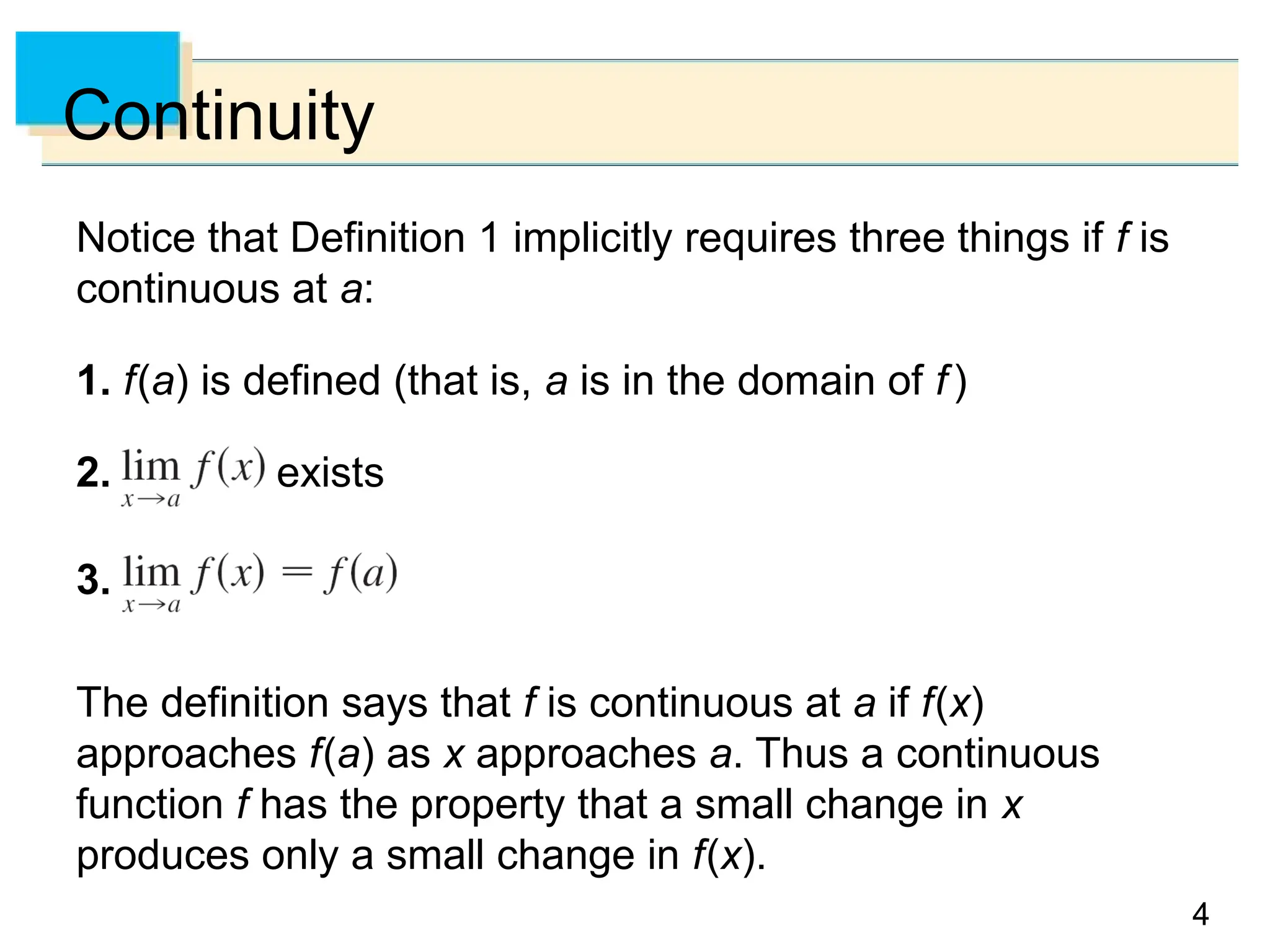 4
4
Continuity
Notice that Definition 1 implicitly requires three things if f is
continuous at a:
1. f(a) is defined (that is, a is in the domain of f)
2. exists
3.
The definition says that f is continuous at a if f(x)
approaches f(a) as x approaches a. Thus a continuous
function f has the property that a small change in x
produces only a small change in f(x).
 