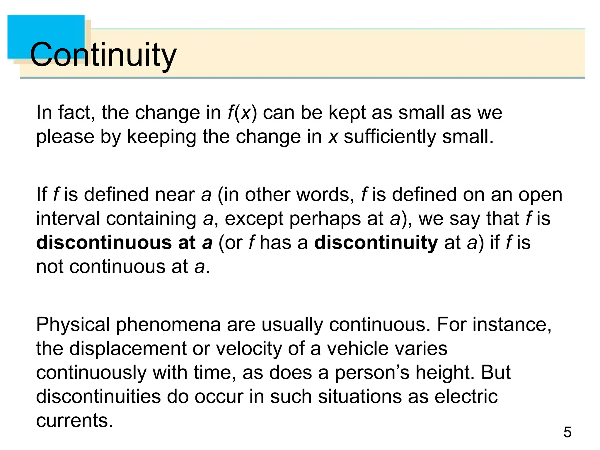 5
5
Continuity
In fact, the change in f(x) can be kept as small as we
please by keeping the change in x sufficiently small.
If f is defined near a (in other words, f is defined on an open
interval containing a, except perhaps at a), we say that f is
discontinuous at a (or f has a discontinuity at a) if f is
not continuous at a.
Physical phenomena are usually continuous. For instance,
the displacement or velocity of a vehicle varies
continuously with time, as does a person’s height. But
discontinuities do occur in such situations as electric
currents.
 
