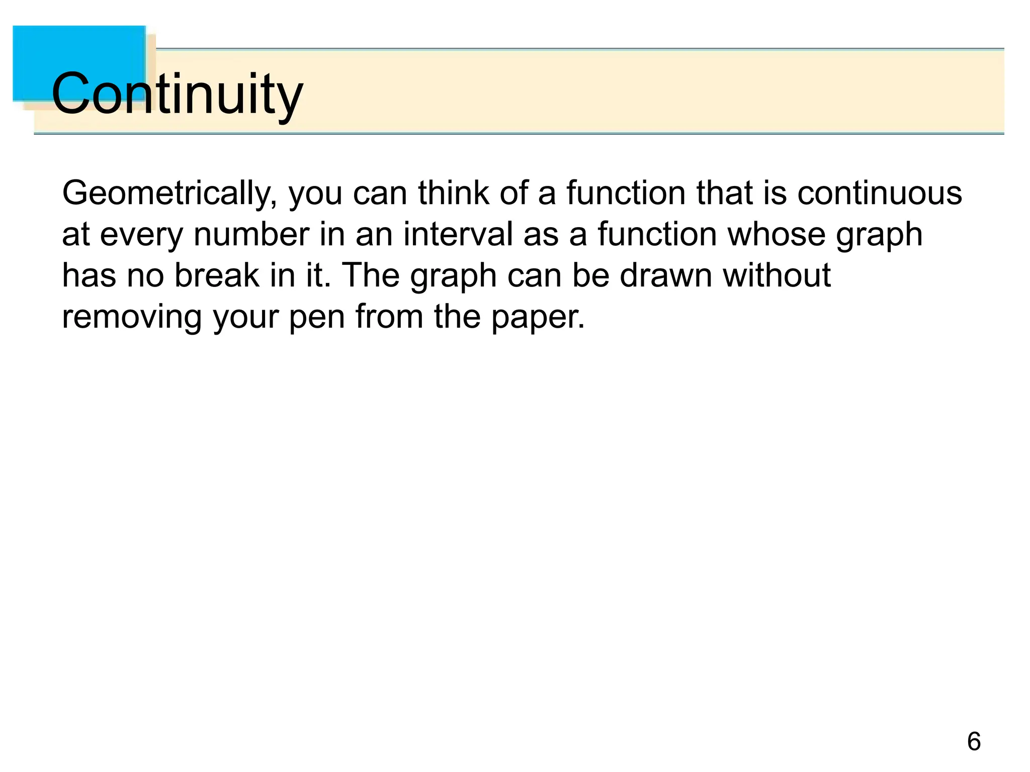 6
6
Continuity
Geometrically, you can think of a function that is continuous
at every number in an interval as a function whose graph
has no break in it. The graph can be drawn without
removing your pen from the paper.
 