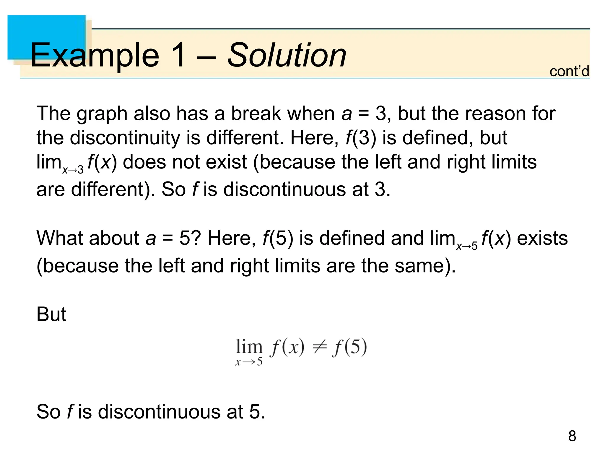 8
8
Example 1 – Solution
The graph also has a break when a = 3, but the reason for
the discontinuity is different. Here, f(3) is defined, but
limx3 f(x) does not exist (because the left and right limits
are different). So f is discontinuous at 3.
What about a = 5? Here, f(5) is defined and limx5 f(x) exists
(because the left and right limits are the same).
But
So f is discontinuous at 5.
cont’d
 